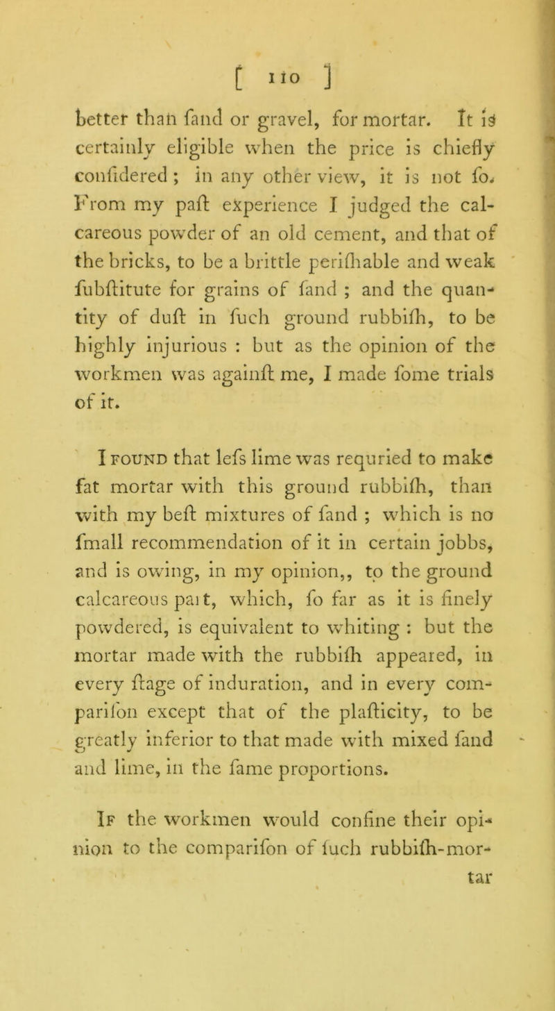 better than fancl or gravel, for mortar. It is certainly eligible when the price is chiefly conlidered ; in any other view, it is not fo* From my paid experience J judged the cal- careous powder of an old cement, and that of the bricks, to be a brittle perilhable and weak fubffitute for grains of land ; and the quan- tity of duff in fuch ground rubbifh, to be highly injurious : but as the opinion of the workmen was againft me, I made fome trials of it. I found that lefs lime was requried to make fat mortar with this ground rubbilh, than with my beft mixtures of land ; which is no a fmall recommendation of it in certain jobbs, and is owing, in my opinion,, to the ground calcareous pait, which, fo far as it is finely powdered, is equivalent to whiting : but the mortar made with the rubbilh appeared, in every ffage of induration, and in every com- panion except that of the plafficity, to be G reatly inferior to that made with mixed fand and lime, in the fame proportions. If the workmen would coniine their opi- nion to the comparifon of fuch rubbilh-mor- tar