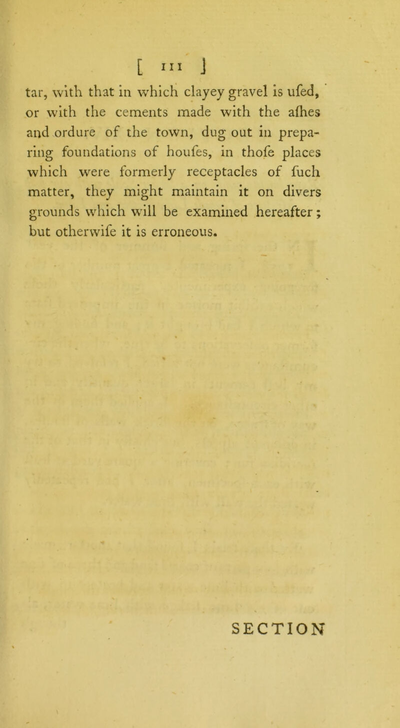 tar, with that in which clayey gravel is ufed, or with the cements made with the afhes and ordure of the town, dug out in prepa- ring foundations of houfes, in thofe places which were formerly receptacles of fuch matter, they might maintain it on divers grounds which will be examined hereafter but otherwife it is erroneous. SECTION M •