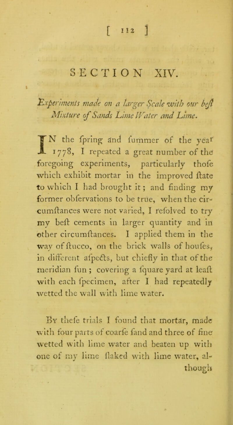 SECTION XIV. Experiments made on a larger Scale with our bejl Mixture of Sands Lime lLa ter and Lime. IN the fpring and iummer of the yea1' 1778, I repeated a great number of the foregoing experiments, particularly thofe which exhibit mortar in the improved flate to which I had brought it; and finding my former observations to be true, when the cir- cumftances were not varied, I refolved to try my heft cements in larger quantity and in other circumftances. I applied them in the way of ftucco, on the brick walls of houfes,- in different alpedts, but chiefly in that of the meridian fun ; covering a lquare yard at leafl with each fpecimen, after I had repeatedly wetted the wall with lime water. By thefe trials I found that mortar, made with four parts of coarfe fand and three of fine wetted with lime water and beaten up with one of ray lime flaked with lime water, al- though