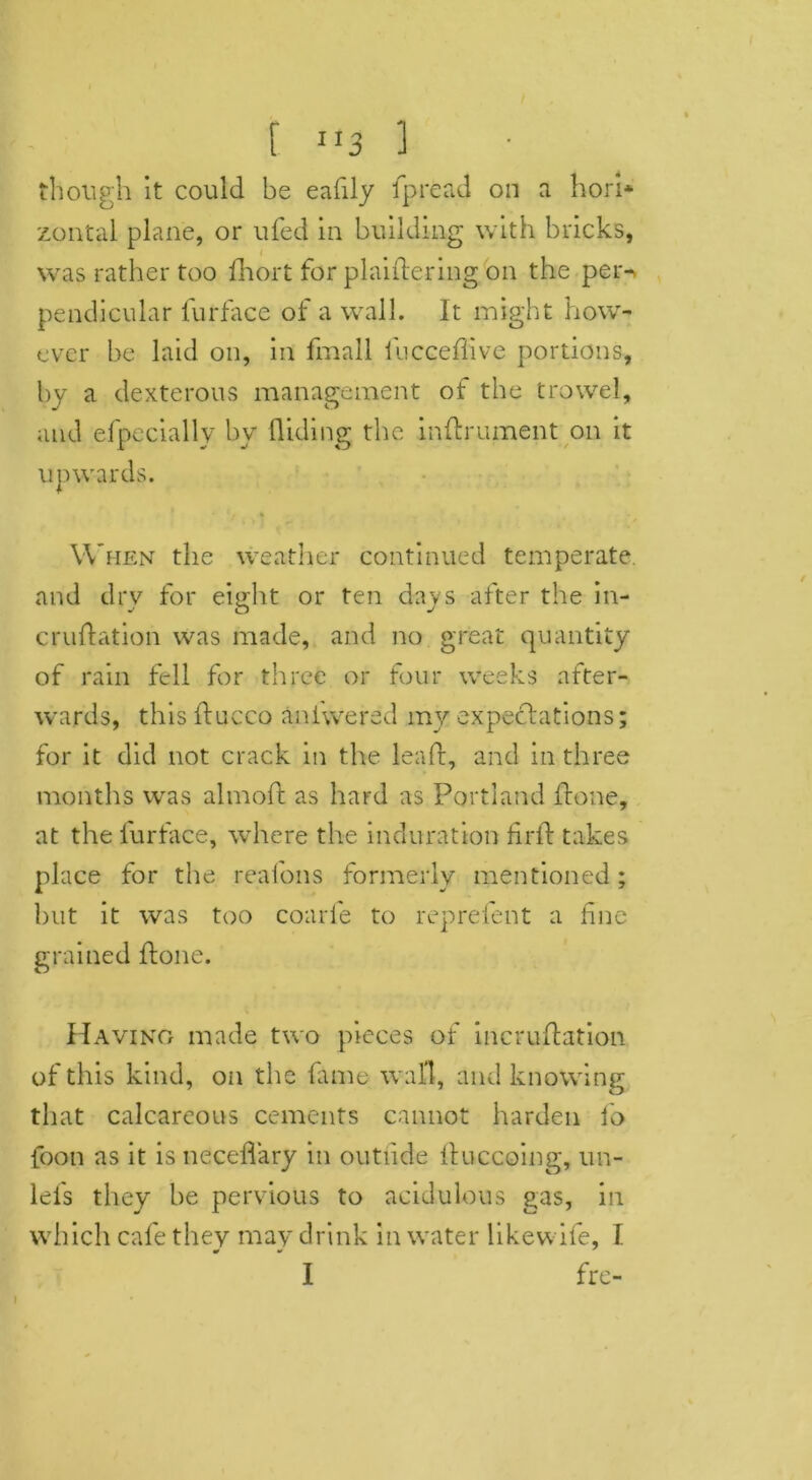 f ”3 ] though it could be eafily Ip read on a hori* zontal plane, or ufed in building with bricks, was rather too fhort for pi aider mg, on the per^ pendicular furface of a wall. It might how- ever be laid on, in fmall fuccedive portions, by a dexterous management of the trowel, and efpecially by Hiding the inftrument on it upwards. When the weather continued temperate and dry for eight or ten days after the in- crudation was made, and no great quantity of rain fell for three or four weeks after- wards, thisducco aniwered my expectations; for it did not crack in the lead, and in three months was almod as hard as Portland done, at the furface, where the induration fird takes place for the realons formerly mentioned ; but it was too coarfe to reprefent a fine grained done. Having made two pieces of incrudation of this kind, on the fame wall, and knowing that calcareous cements cannot harden fo foon as it is necedary in outiide duccoing, un- lels they he pervious to acidulous gas, in which cafe they may drink in water likewife, I 1 fre-