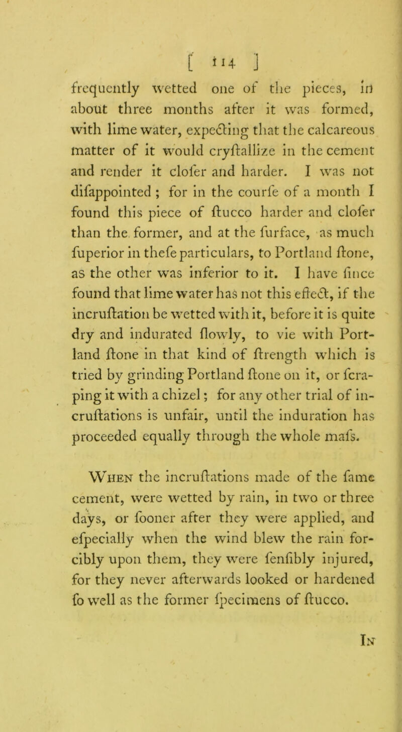 [ *‘4 ] frequently wetted one of the pieces, in about three months after it was formed, with lime water, expecting that the calcareous matter of it would crydallize in the cement and render it cloier and harder. I was not difappointed ; for in the courfe of a month I found this piece of ducco harder and clofer than the former, and at the furface, as much fuperior in thefe particulars, to Portland done, as the other was inferior to it. I have lince found that lime water has not this effect, if the incruftation be wetted with it, before it is quite dry and indurated (lowly, to vie with Port- land (tone in that kind of drength which is tried by grinding Portland done on it, or dra- ping it with a chizel; for any other trial of in- crudations is unfair, until the induration has proceeded equally through the whole mafs. When the incrudations made of the fame cement, were wetted by rain, in two or three days, or fooner after they were applied, and efpecially when the wind blew the rain for- cibly upon them, they were fenfibly injured, for they never afterwards looked or hardened fo well as the former Ipecimens of ducco. In