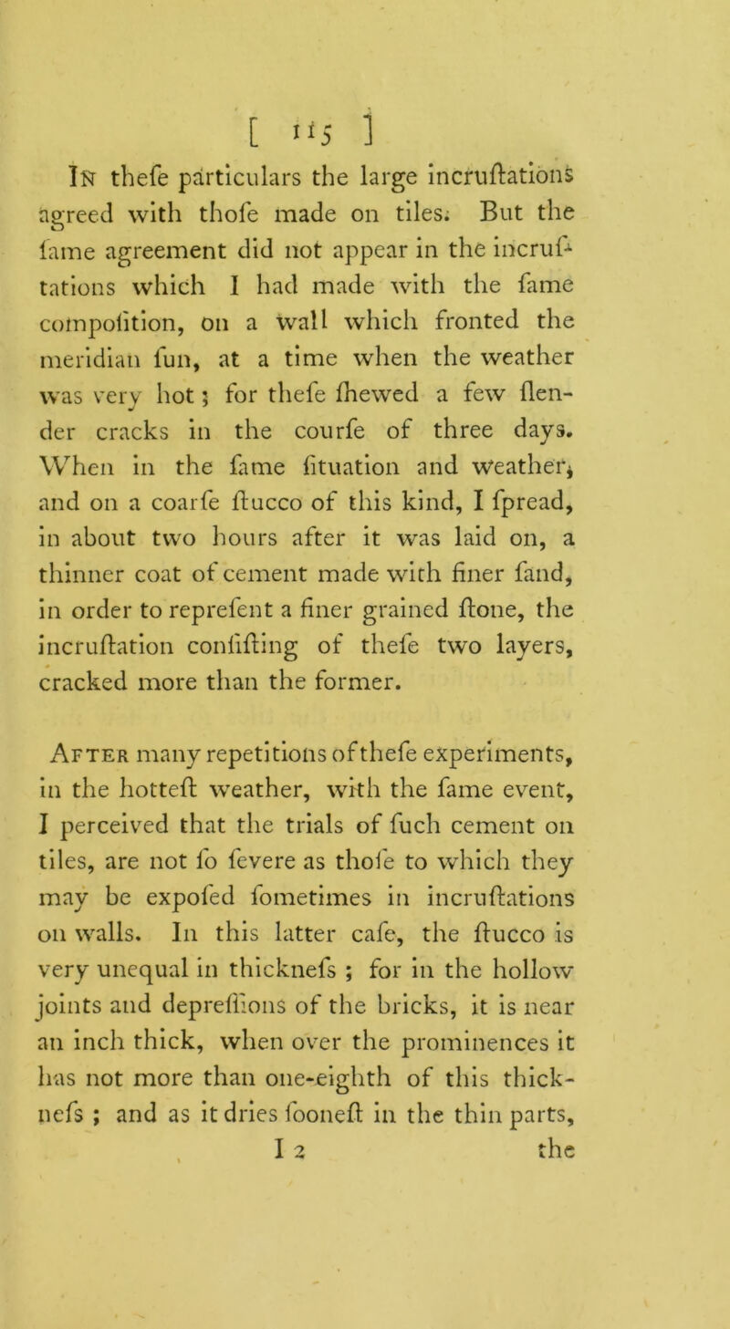 In thefe particulars the large incruflations agreed with thole made on tiles; But the lame agreement did not appear in the iricrufc tations which I had made with the fame cotnpoiition, on a wall which fronted the meridian fun, at a time when the weather was very hot: for thefe fhewed a few flen- der cracks in the courfe of three days. When in the fame lituation and weather* and on a coarfe ltucco of this kind, I fpread, in about two hours after it was laid on, a thinner coat of cement made with finer fand, in order to reprefent a finer grained ftone, the incruftation confining of thefe two layers, cracked more than the former. After many repetitions of thefe experiments, in the hottefi: weather, with the fame event, I perceived that the trials of fuch cement on tiles, are not fo fevere as thofe to which they may be expofed fometimes in incruftations on walls. In this latter cafe, the ftucco is very unequal in thicknefs ; for in the hollow- joints and deprefiions of the bricks, it is near an inch thick, when over the prominences it has not more than one-eighth of this thick- nefs ; and as it dries foonefl in the thin parts, I 2 the