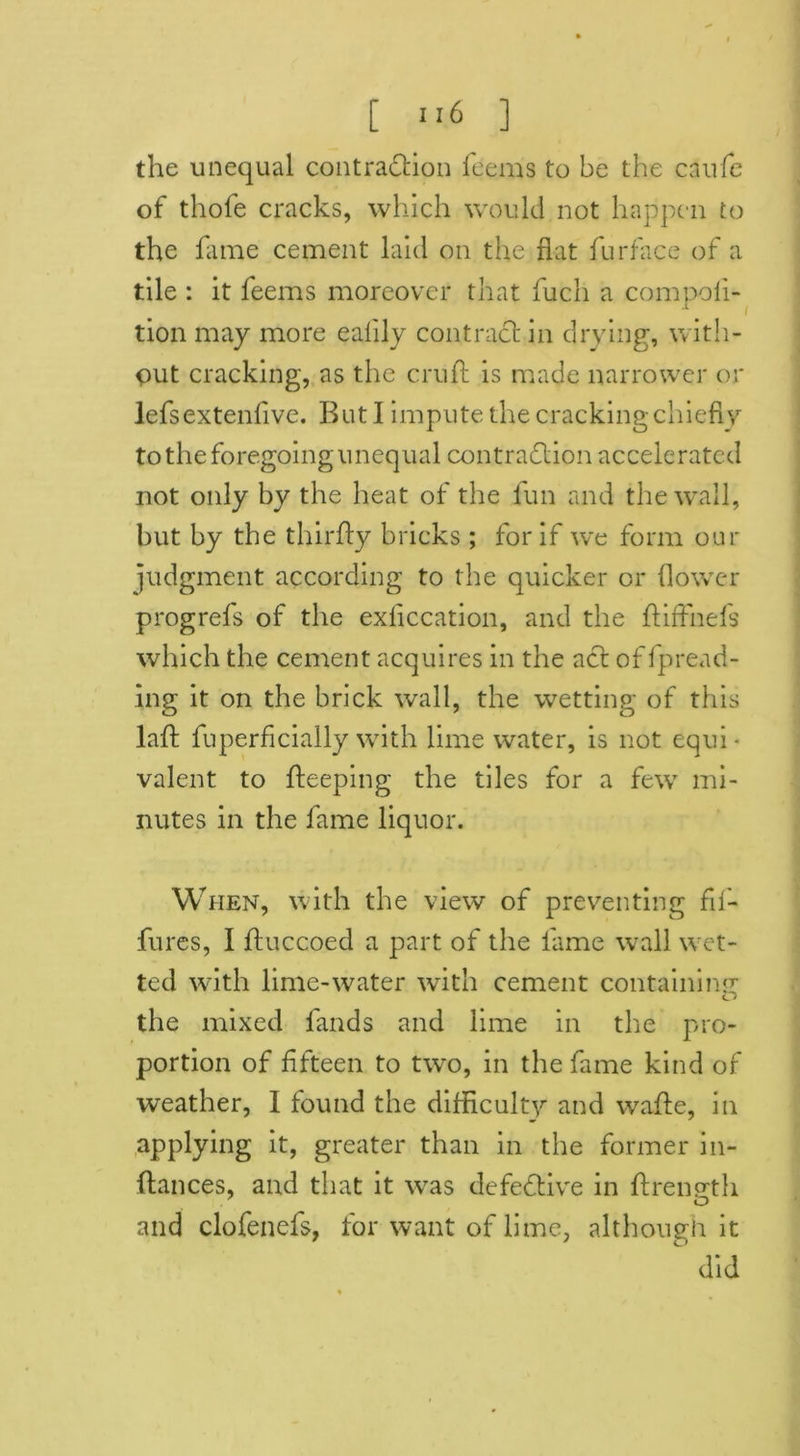 the unequal contraction feems to be the caufe of thofe cracks, which would not happen to the fame cement laid on the flat furface of a tile : it feems moreover that fuch a compoli- .1 tion may more eaflly contract in drying, with- out cracking, as the cruft is made narrower or lefsextenfive. But I impute the cracking chiefly to the foregoing unequal contraction accelerated not only by the heat of the fun and the wall, but by the thirfly bricks; for if we form our judgment according to the quicker or flower progrefs of the exflccation, and the ftiffnefs which the cement acquires in the act of fpread- ing it on the brick wall, the wetting of this laft fuperficially with lime water, is not equi- valent to fteeping the tiles for a few mi- nutes in the fame liquor. When, with the view of preventing fif- fures, I jfluccoed a part of the fame wall wet- ted with lime-water with cement containing the mixed finds and lime in the pro- portion of fifteen to two, in the fame kind of weather, I found the difficulty and wafte, in applying it, greater than in the former in- ftances, and that it was defective in ftrenpth o and clofenefs, for want of lime, although it