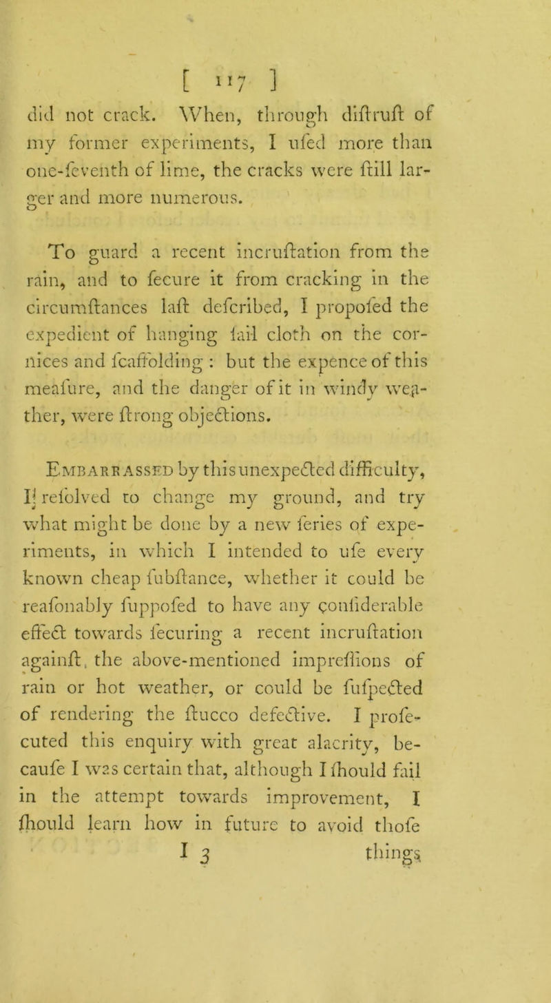 t !»7 ] did not crack. When, through diflruft of my former experiments, I ufed more than one-fcventh of lime, the cracks were frill lar- ger and more numerous. To guard a recent incruftation from the rain, and to fecure it from cracking in the circumftances laft defcribed, I propofed the expedient of hanging fail cloth on the cor- nices and fcaftolding : but the expence of this meafure, and the danger of it in windy weal- thier, were ftrong object ions. Embarrassed by this unexpected difficulty, Ij relolved to change my ground, and try what might be done by a new feries of expe- riments, in which I intended to ufe every known cheap fubftance, whether it could be reafonably fuppofed to have any conliderable effedt towards fecuring a recent incruftation againft. the above-mentioned impreffions of rain or hot weather, or could be fulpedted of rendering the ftucco defective. I profe- cuted this enquiry with great alacrity, be- caufe I was certain that, although I ffiould fail in the attempt towards improvement, I ffiould learn how in future to avoid thofe