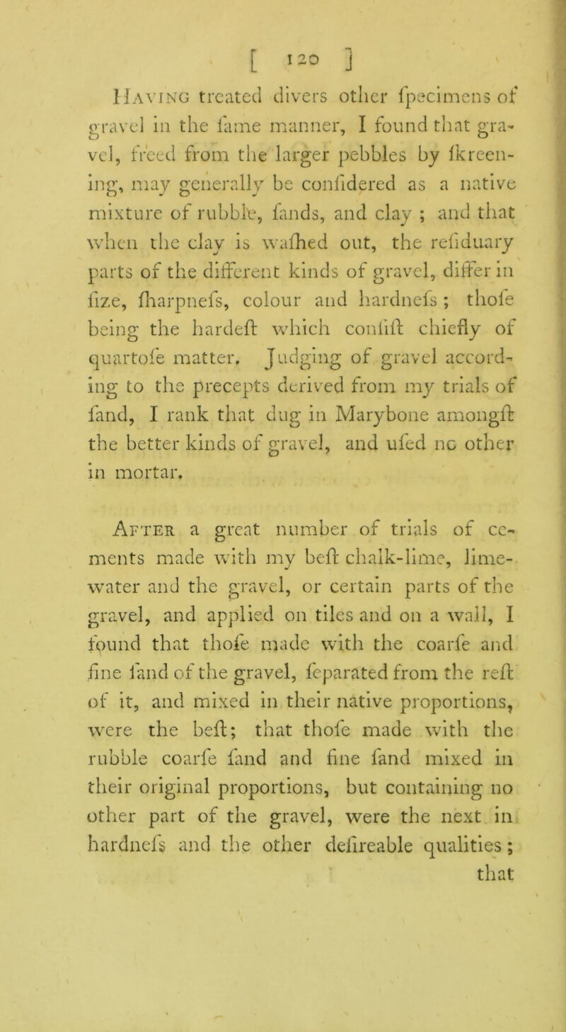 Having treated divers other fpecimens of gravel in the fame manner, I found that gra- vel, freed from the larger pebbles by lkreen- ing, may generally be conlidered as a native mixture of rubble, lands, and clay ; and that when the clay is wafhed out, the reliduary parts of the different kinds of gravel, differ in fize, fharpnefs, colour and hardnefs ; thole being the hardeft which conlift chiefly of quartofe matter. Judging of gravel accord- ing to the precepts derived from my trials of land, I rank that dug in Marybone amongff the better kinds of gravel, and ufed no other in mortar, After a great number of trials of ce- ments made with my befr chalk-lime, lime- water and the gravel, or certain parts of the gravel, and applied on tiles and on a wail, I found that thole made with the coarfe and fine land of the gravel, feparated from the reft of it, and mixed in their native proportions, were the heft; that thole made with the rubble coarfe land and line land mixed in their original proportions, but containing no other part of the gravel, were the next in hardnefs and the other deiireable qualities; that