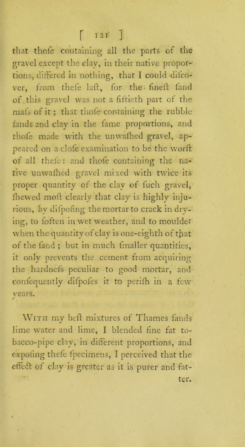 that thole containing all the parts of the gravel except the clav, in their native propor- tions, differed in nothing, that I could difco- ver, from thefe laid, for the-fined; land of this gravel was not a fiftieth part of the mafs of it ; that thofe containing the rubble lands and clay in the fame proportions, and thofe made with the unwalhed gravel, ap- peared on a dole examination to be the world of all thefe: and thofe containing the na- tive unwalhed gravel mixed with twice its proper quantity of the clay of lucli gravel, fhewed mold clearly that clay is highly inju- rious, bv difpofing the mortar to crack in dry- ing, to foften in wet weather, and to moulder when the quantity of clay is one-eighth of tfat of the land ; but in much fmaller quantities, it only prevents the cement from acquiring the hardnefs peculiar to good mortar, and confequently difpofes it to perilh in a few years. With my held mixtures of Thames fluids lime water and lime, I blended fine fat to- bacco-pipe clay, in different proportions, and expoling thefe fpecimens, I perceived that the effe6t of clay is greater as it is purer and fat- ter.