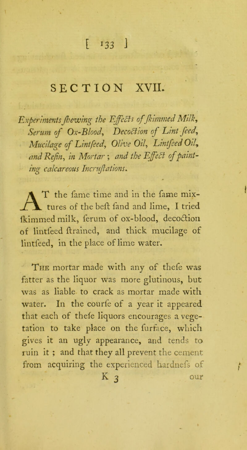 SECTION XVII. ExperimentsJhewing the Effects of fkimmed Milk, Serum of Ox-Blood, Deco£1 Ion of Lint feed. Mucilage of Lint feed, Olive Oil, Lmtfeed Oil, and Refin, in Mortar ; and the Fffeft of paint- ing calcareous Incruflations. AT the fame time and in the fame mix- tures of the heft land and lime, I tried Hummed milk, ferum of ox-blood, deco&ion of lintleed {trained, and thick mucilage of lintfeed, in the place of lime water. The mortar made with any of thefe was fatter as the liquor was more glutinous, hut was as liable to crack as mortar made with water. In the courfe of a year it appeared that each of thefe liquors encourages a vege- tation to take place on the furface, which gives it an ugly appearance, and tends to ruin it ; and that they all prevent the cement from acquiring the experienced hardnefs of K 3 our