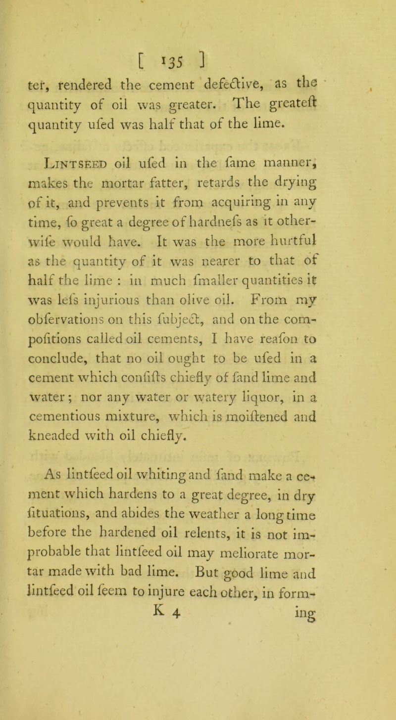 [ >35 ] ter, rendered the cement defective, as the quantity of oil was greater. The greateft quantity uled was half that of the lime. Lintseed oil ufed in the fame manner, makes the mortar fatter, retards the drying of it, and prevents it from acquiring in any time, fo great a degree of hardnefs as it other- wife would have. It was the more hurtful as the quantity of it was nearer to that of half the lime : in much fmaller quantities it was lei's injurious than olive oil. From my obfervations on this fabject, and on the com- pofitions called oil cements, I have reafon to conclude, that no oil ought to be ufed in a cement which conlifls chiefly of fand lime and water; nor any water or watery liquor, in a cementious mixture, which is moillened and kneaded with oil chiefly. > As lintfeed oil whiting and find make a ce- ment wrhich hardens to a great degree, in dry fituations, and abides the weather a longtime before the hardened oil relents, it is not im- probable that lintfeed oil may meliorate mor- tar made with bad lime. But good lime and lintfeed oil feem to injure each other, in form-