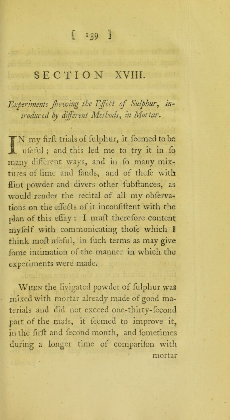 SECTION XVIII. I Experiments Jhewing the Effect of Sulphur, in- troduced by different Methods, in Mortar, f IN my fir ft trials of fulphur, it feemed to be ufeful ; and this led me to try it in fo many different ways, and in fo many mix- tures of lime and finds, and of thefe with flint powder and divers other fubftances, as would render the recital of all my obferva- tions on the effefts of it inconfiftent with the plan of this eflay : I muft therefore content myfelf with communicating thofe which I think moft ufeful, in fuch terms as may give fome intimation of the manner in which the experiments were made. When the livigated powder of fulphur was mixed with mortar already made of good ma- terials and did not exceed one-thirty-fecond part of the mals, it feemed to improve it, in the firft and fecond month, and fometimes during a longer time of comparifon with mortar