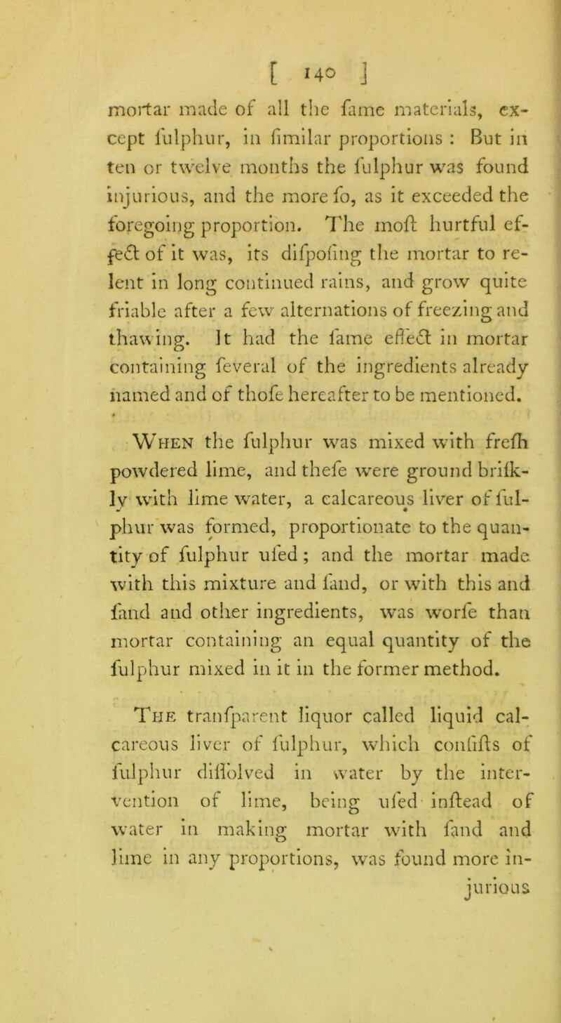 mortar made of all the fame materials, ex- cept fulphur, in fimilar proportions : But in ten or twelve months the fulphur was found injurious, and the more fo, as it exceeded the foregoing proportion. The mofl hurtful ef- fect of it was, its difpofng the mortar to re- lent in long continued rains, and grow quite friable after a few alternations of freezing and thawing. It had the fame efie61 in mortar containing feveral of the ingredients already named and of thofe hereafter to be mentioned. « When the fulphur was mixed with frefh powdered lime, and thefe were ground brilk- lv with lime water, a calcareous liver of ful- phur was formed, proportionate to the quan- tity of fulphur ufed ; and the mortar made with this mixture and land, or with this and find and other ingredients, was worfe than mortar containing an equal quantity of the fulphur mixed in it in the former method. The tranfparent liquor called liquid cal- careous liver of fulphur, which confifts of iulphur diflolved in water by the inter- vention of lime, being ufed inftead of water in making mortar with find and lime in any proportions, wTas found more in- jurious 9