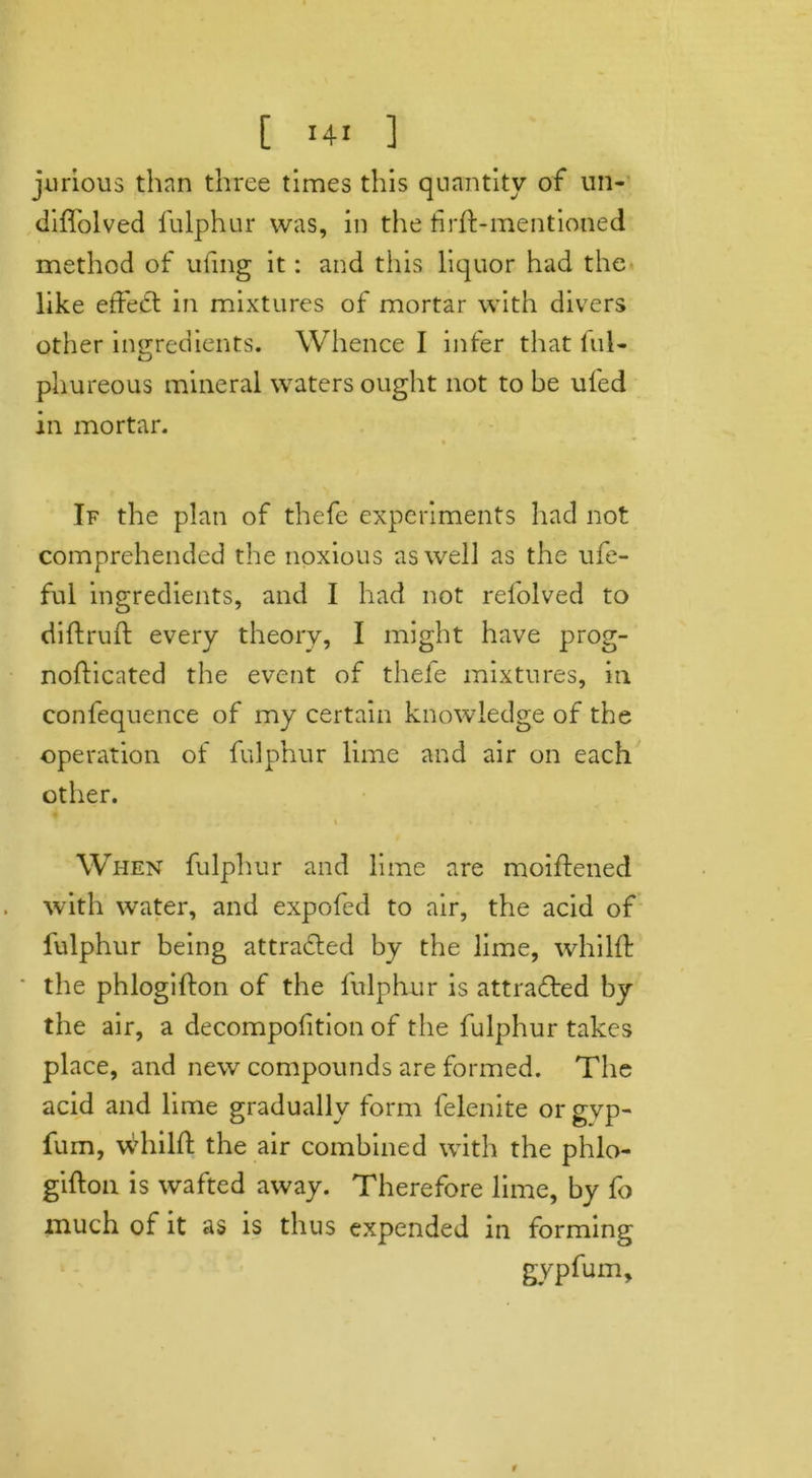 jurious than three times this quantity of un- diffolved fulphur was, in the firft-mentioned method of uiing it: and this liquor had the like effect in mixtures of mortar with divers other ingredients. Whence I infer that ful- phureous mineral waters ought not to be uled in mortar. If the plan of thefe experiments had not comprehended the noxious as well as the ufe- ful ingredients, and I had not refolved to diftruft every theory, I might have prog- nofticated the event of thefe mixtures, in confequence of my certain knowledge of the operation of fulphur lime and air on each other. i » » When fulphur and lime are moiftened with water, and expofed to air, the acid of fulphur being attracted by the lime, whilft the phlogifton of the fulphur is attracted by the air, a decompofition of the fulphur takes place, and new compounds are formed. The acid and lime gradually form felenite or gyp- fum, whilft the air combined with the phlo- gifton is wafted away. Therefore lime, by fo much of it as is thus expended in forming gypfum.