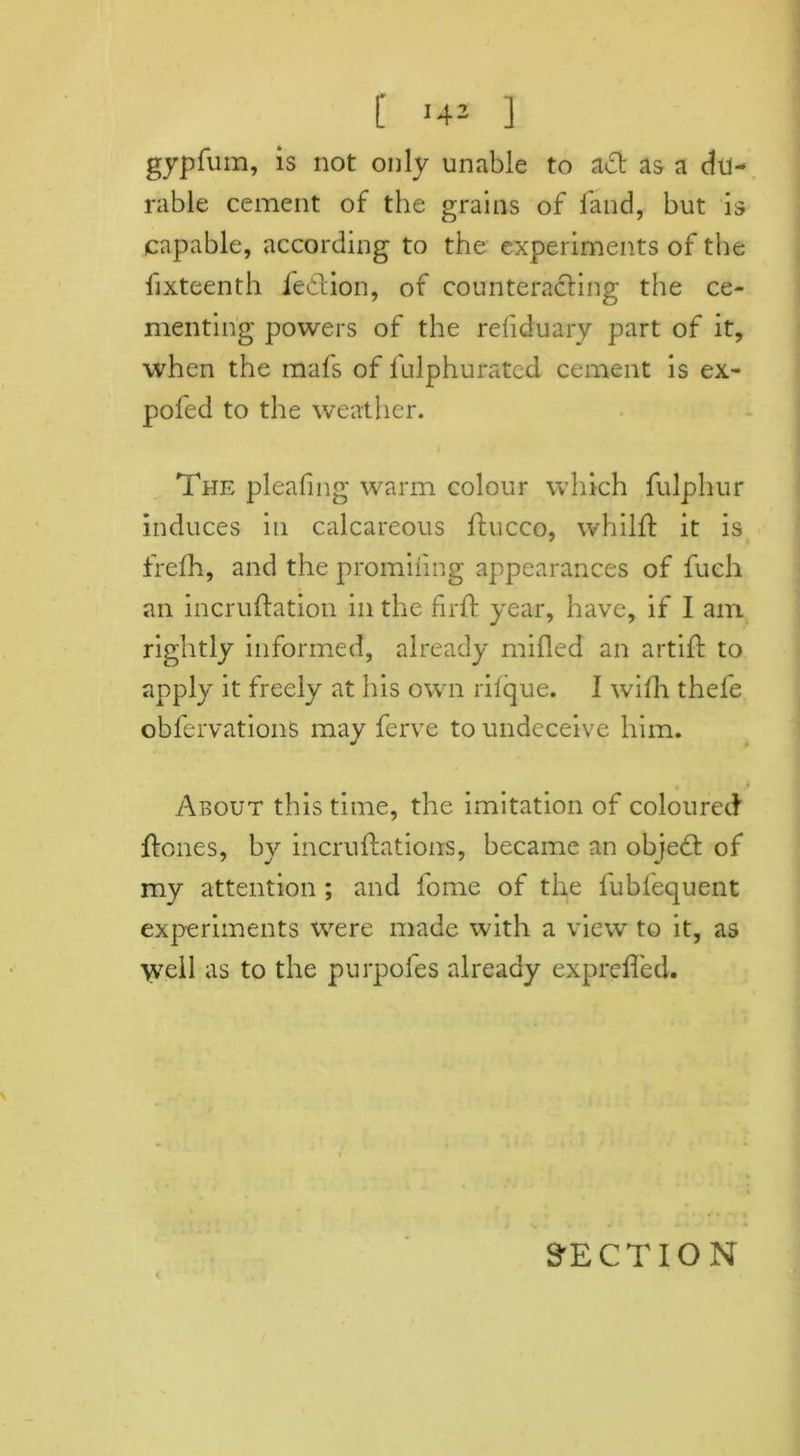 t '4J ] gypfum, is not only unable to ad as a du- rable cement of the grains of fand, but is capable, according to the experiments of the fixteenth fedion, of counteracting the ce- menting powers of the reliduary part of it, when the mafs of fulphurated cement is ex- poled to the weather. The pleating warm colour which fulphur induces in calcareous ftucco, whilft it is frefh, and the promiling appearances of fuch an incruftation in the fir ft year, have, if I am rightly informed, already milled an artift to apply it freely at his own rifque. I with thefe obfervations may ferve to undeceive him. About this time, the imitation of coloured ftones, by incruftations, became an objed of my attention ; and fome of the fubfequent experiments xvere made with a view to it, as well as to the purpofes already exprefted.