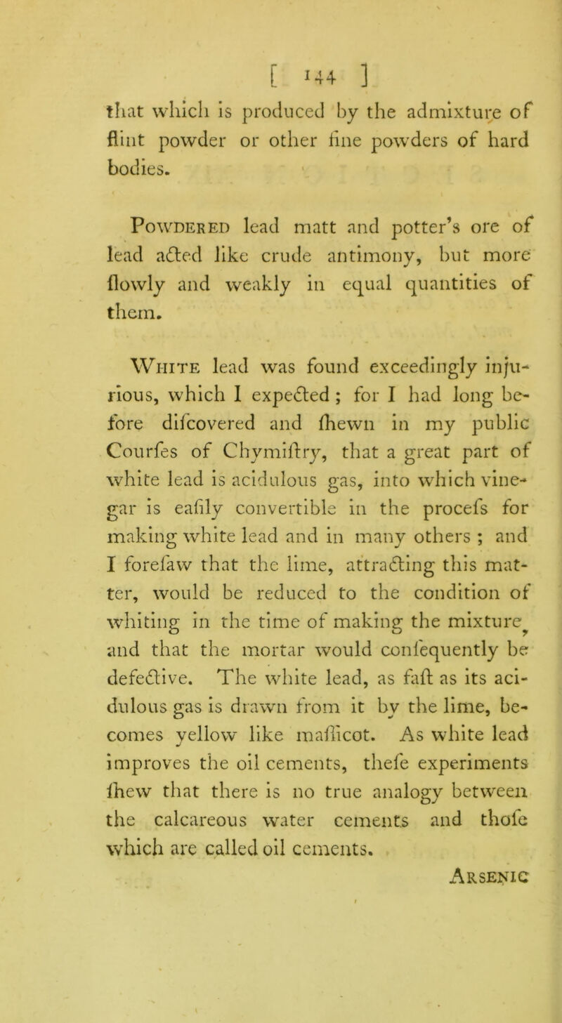 C *44 ] that which is produced by the admixture of flint powder or other tine powders of hard bodies. Powdered lead matt and potter’s ore of lead added like crude antimony, but more {lowly and weakly in equal quantities of them. White lead was found exceedingly inju- rious, which 1 expended ; for I had long be- fore ditcovered and {hewn in my public Courfes of Chymildry, that a great part of white lead is acidulous gas, into which vine- gar is eafily convertible in the procefs for making white lead and in many others ; and I forefaw that the lime, attracting this mat- ter, would be reduced to the condition of whiting in the time of making the mixture and that the mortar would conl'equently be defective. The white lead, as faft as its aci- dulous gas is drawn from it by the lime, be- comes yellow like maflicot. As white lead improves the oil cements, thefe experiments Ihew that there is no true analogy between the calcareous water cements and thole which are called oil cements. Arsenic