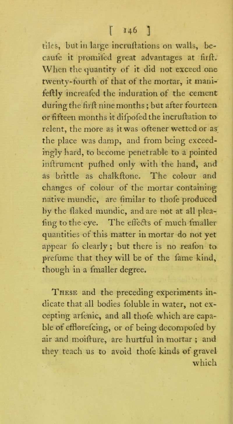 tiles, but in large incruftations on walls, be- cauie it promiled great advantages at firfL When the quantity of it did not exceed one twenty-fourth of that of the mortar, it rnani- feftly increafed the induration of the cement during the firft nine months; but after fourteen or fifteen months it difpofedthe incruflation to relent, the more as it was oftener wetted or as the place was damp, and from being exceed- ingly hard, to become penetrable to a pointed inftrument pufhed only with the hand, and as brittle as chalkftone. The colour and changes of colour of the mortar containing native mundic, arc limilar to tliofe produced by the flaked mundic, and are not at all plea- ling to the eye. The effects of much l'maller quantities of this matter in mortar do not yet appear lo clearly; but there is no reafon to prefume that they will be of the fame kind, though in a fmaller degree. These and the preceding experiments in- dicate that all bodies foluble in water, not ex- cepting arlenic, and all thofe which are capa- ble of efflorefcing, or of being decompofed by air and moiflure, are hurtful in mortar ; and they teach us to avoid thofe kinds of gravel which