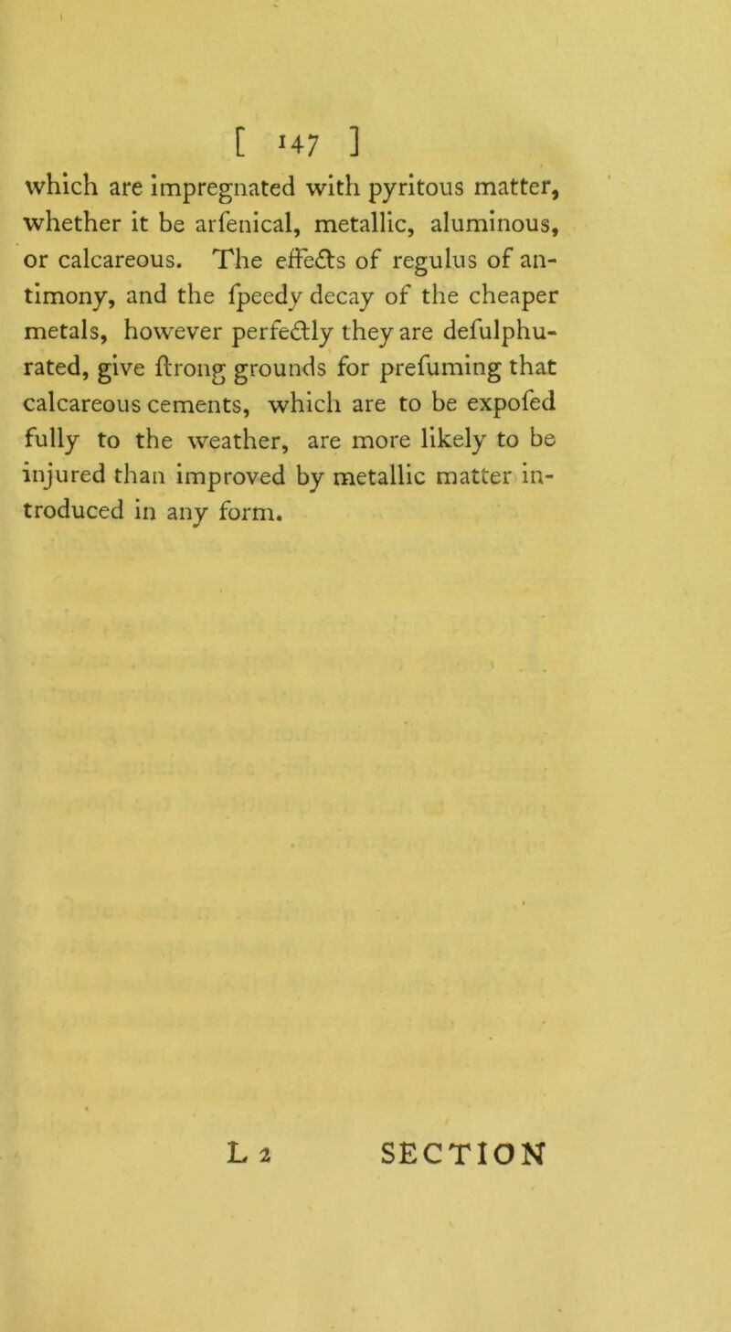 1 [ J47 ] which are impregnated with pyritous matter, whether it be arfenical, metallic, aluminous, or calcareous. The effects of regulus of an- timony, and the fpeedy decay of the cheaper metals, however perfectly they are defulphu- rated, give flrong grounds for prefuming that calcareous cements, which are to be expofed fully to the weather, are more likely to be injured than improved by metallic matter in- troduced in any form.