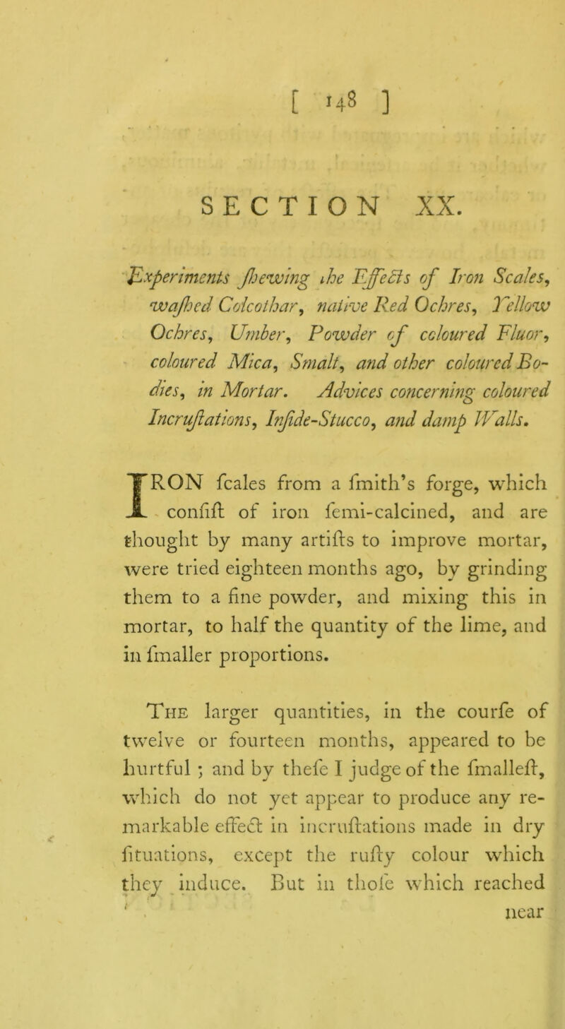 [ 148 ] SECTION XX. Experiments jhewing ihe Effects of Iron Scales, wafted Colcoihar, native Red Ochres, Yellow Ochres, Umber, Powder of coloured Fluor, coloured Mica, Smalt, and other coloured Bo- dies, in Mortar. Advices concerning coloured Incrujlations, Infde-Stucco, and damp Walls, IRON feales from a fmith’s forge, which confift of iron femi-calcined, and are thought by many artiffs to improve mortar, were tried eighteen months ago, bv grinding them to a fine powder, and mixing this in mortar, to half the quantity of the lime, and in fmaller proportions. The larger quantities, in the courfe of twelve or fourteen months, appeared to be hurtful ; and by thefe I judge of the fmalleff, which do not yet appear to produce any re- markable effect in incruftations made in dry lituations, except the ruffy colour which they induce. But in tliofe which reached near