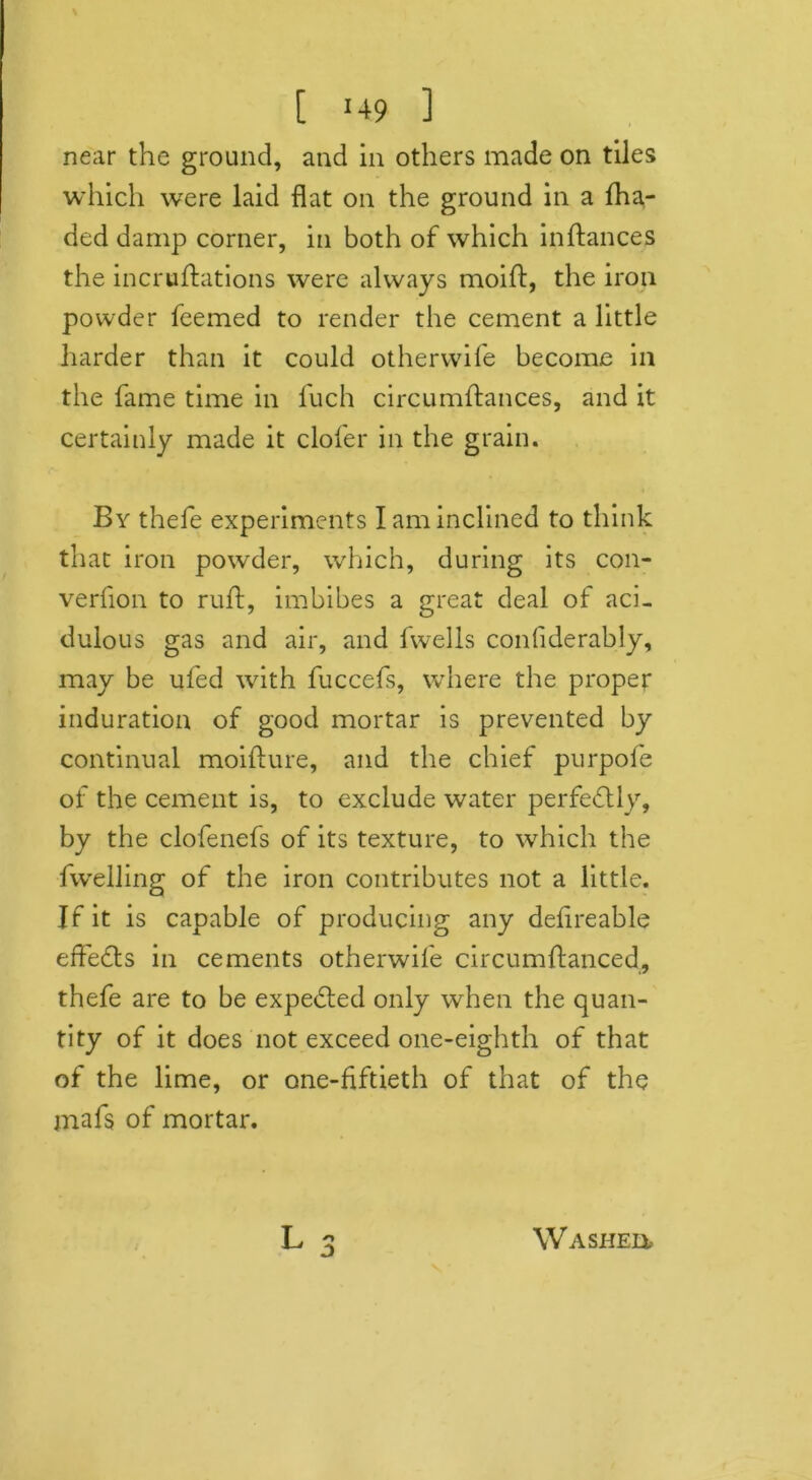 [ ‘49 ] near the ground, and in others made on tiles which were laid flat on the ground in a fha- ded damp corner, in both of which inftances the incruffations were always moift, the iron powder feemed to render the cement a little harder than it could otherwife become in the fame time in fuch circumftances, and it certainly made it clofer in the grain. By thefe experiments I am inclined to think that iron powder, which, during its con- verfion to ruff, imbibes a great deal of aci- dulous gas and air, and fwells confiderably, may be ufed with fuccefs, where the proper induration of good mortar is prevented by continual moifture, and the chief purpofe of the cement is, to exclude water perfectly, by the clofenefs of its texture, to which the fwelling of the iron contributes not a little. If it is capable of producing any deflreable effects in cements otherwife circumftanced, thefe are to be expected only when the quan- tity of it does not exceed one-eighth of that of the lime, or one-fiftieth of that of the mafs of mortar. Washeh-
