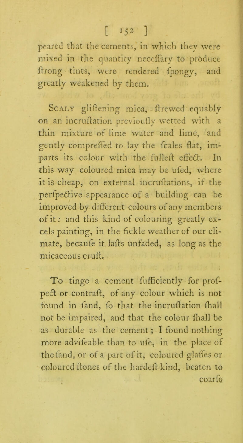 [ '5* 1 peared that the cements, in which they were mixed in the quantity neceffary to produce ftrong tints, were rendered fpongy, and greatly weakened by them. Scaly gliftening mica. Id re wed equably on an incruftation previoufly wetted with a thin mixture of lime water and lime, and gently comprefled to lay the fcales flat, im- parts its colour with the fulleft effedh In this way coloured mica may be ufed, where it is cheap, on external incrufrations, if the perfpedtive appearance of a building can be improved by different colours of any members of it; and this kind of colouring greatly ex- cels painting, in the fickle weather of our cli- mate, becaufe it lafts unfaded, as long as the micaceous cruft, To tinge a cement fufficiently for prof- pedt or contraft, of any colour which is not found in fand, fo that the incruftation Ihall not be impaired, and that the colour fhall be as durable as the cement; I found nothing more advifeable than to ufe, in the place of the fand, or of a part of it, coloured glaffes or coloured ftcnes of the hardeft kind, beaten to coarfe