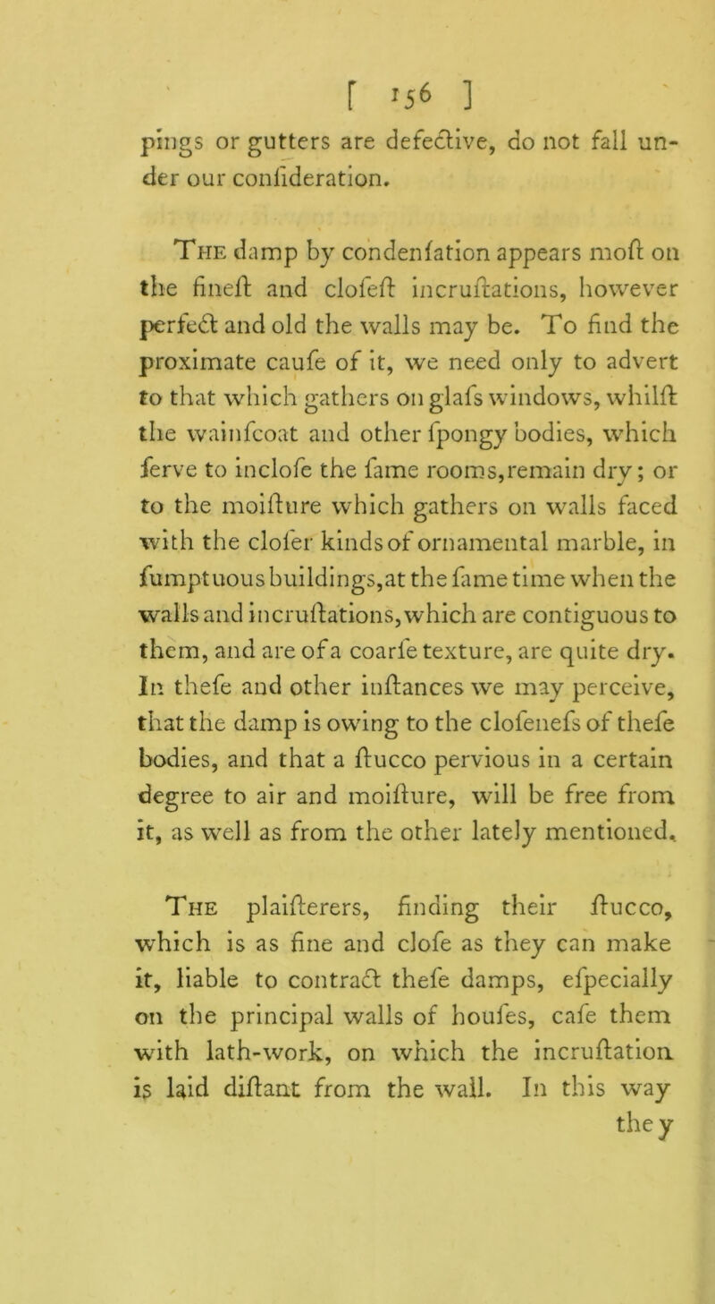 r x56 ] pings or gutters are defective, do not fall un- der our confederation. The damp by condenfation appears moft on the fineft and clofeft incruftations, however perfedt and old the walls may be. To find the proximate caufe of it, we need only to advert to that which gathers on glafs windows, whilft the wainfcoat and other fpongy bodies, which ferve to inclofe the fame rooms,remain dry; or to the moifture which gathers on walls faced with the clol'er kinds of ornamental marble, in fumptuous buildings,at the fame time when the walls and incruftations, which are contiguous to them, and are of a coarle texture, are quite dry. In thefe and other inftances we may perceive, that the damp is owing to the clofenefs of thefe bodies, and that a ftucco pervious in a certain degree to air and moifture, will be free from it, as well as from the other lately mentioned. The plaifterers, finding their ftucco, which is as fine and clofe as they can make it, liable to contract thefe damps, efpecially on the principal walls of houfes, cafe them with lath-work, on which the incruftatioii is Uid diftant from the wall. In this way they