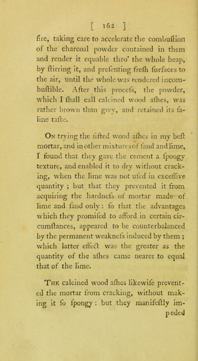 fire, taking care to accelerate the combuftioil of the charcoal powder contained in them and render it equable thro’ the whole heap, by dirring it, and preferring frefh fur faces to the air, until the whole was rendered incom- budible. After this procefs, the powder, which I (hall call calcined wood afhes, was rather brown than grev, and retained its fa- line tafte-k On trying the lifted wood allies in my bed mortar, and mother mixturesof (and and lime, I found that they gave the cement a fpongy texture, and enabled it to dry without crack- ing, when the lime was not ufed in exceffive quantity ; but that they prevented it from acquiring the hardnefs of mortar made of lime and land only : lo that the advantages which they promifed to afford in certain cir- cumftances, appeared to be counterbalanced by the permanent weaknefs induced by them ; which latter effedt was the greater as the quantity of the afhes came nearer to equal that of the lime. The calcined wood allies likewife prevent- ed the mortar from cracking, without mak- ing it fo fpongy : but they manifedly im- peded