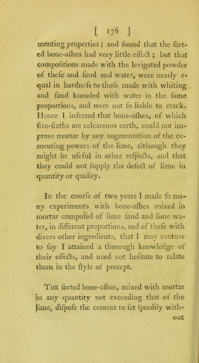 [ ’/6 ] meriting properties; and found that the forty cd bone-allies had very little effedt ; but that compofitions made with the levigated powder of thefe and fand and water, were nearly e- qual in hardnefs to thofe made with whiting and fand kneaded with water in the fame proportions, and were not fo liable to crack. Hence I inferred that bone-allies, of which five-lixths are calcareous earth, could not im- prove mortar by any augmentation of the ce- menting powers of the lime, although they might be ufeful in other refpedts, and that they could not fupply the defect of lime in quantity or quality. In the courfe of two years I made fo ma- ny experiments with bone-allies mixed in mortar compofed of lime land and lime wa- ter, in different proportions, and of thefe with divers other ingredients, that I mav venture to fay I attained a thorough knowledge of their effects, and need not helitate to relate them in the dyle of precept. The forted bone-allies, mixed with mortar in any quantity not exceeding that ot the lime, difpofe the cement to let fpeedily with- out