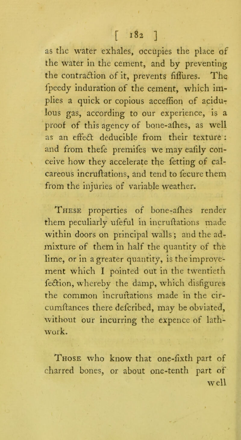 r ] as the water exhales, occupies the place of the water in the cement, and by preventing the contraction of it, prevents Mures. The fpeedy induration of the cement, which im- plies a quick or copious acceflion of aciduT lous gas, according to our experience, is a proof of this agency of bqne-afhes, as well as an effeCt deducible from their texture : and from thefe premifes we may ealily con- ceive how they accelerate the fetting of cal- careous incruftations, and tend to fecure them from the injuries of variable weather. These properties of bone-afhes render them peculiarly ufeful in incruftations made within doors on principal walls; and the ad- mixture of them in half the quantity of the lime, or in a greater quantity, is the improve- ment which I pointed out in the twentieth fedtion, whereby the damp, which disfigures the common incruftations made in the cir- cumftances there deferibed, may be obviated, without our incurring the expence of lath- work. Those who know that one-fixth part of charred bones, or about one-tenth part of well