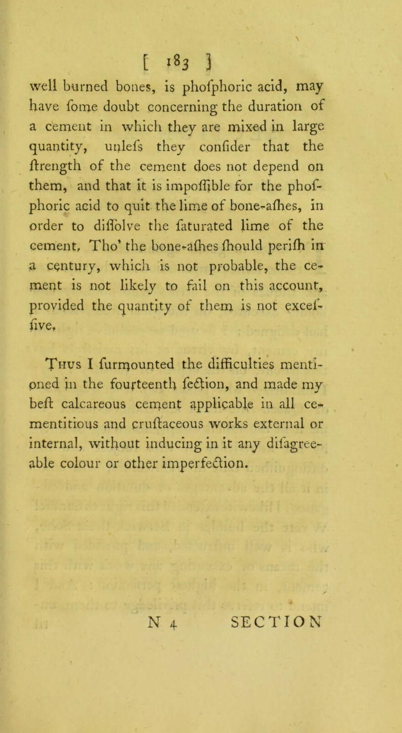 t -83 } well burned bones, is phofphoric acid, may have fome doubt concerning the duration of a cement in which they are mixed in large quantity, unlefs they confider that the ftrength of the cement does not depend on them, and that it is impoffible for the phof- phoric acid to quit the lime of bone-affies, in order to diftolve the fatu rated lime of the cement, Tho’ the bone-affies fhould perifh in a century, which is not probable, the ce- ment is not likely to fail on this account, provided the quantity of them is not excel- hve. Thus I furmounted the difficulties menti- oned in the fourteenth fedlion, and made my beft calcareous cement applicable in all ce- mentitious and cruftaceous works external or internal, without inducing in it any difagree- able colour or other imperfedlion.