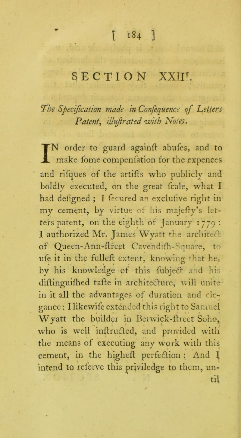 SECTION XXIIT. * . ... t The Specification made in Confequence of Letters Patent, ilhfirated with Notes. IN order to guard againft abufes, and to make fome compenfation for the expences and rifques of the artids who publicly and boldly executed, on the great fcale, what I had defigned ; I fe cured an excluhve right in my cement, by virtue of his majefty’s let- ters patent, on the eighth of January 1779 : I authorized Mr. James Wyatt the architect of Queen-Ann-ftreet Cavendidi-Square, to ufe it in the fulled: extent, knowing that he, by his knowledge of this fubjeCt and his diftinguidaed tafle in architecture, will unite in it all the advantages of duration and ele- uel i ho, —V # ‘ who is well inftruCted, and provided with the means of executing any work with this cement, in the highed: perfection : And l intend to referve this priviledge to them, un- til gance: I likewife extended this right to Sam Wyatt the builder in Berwick-ftreet So'