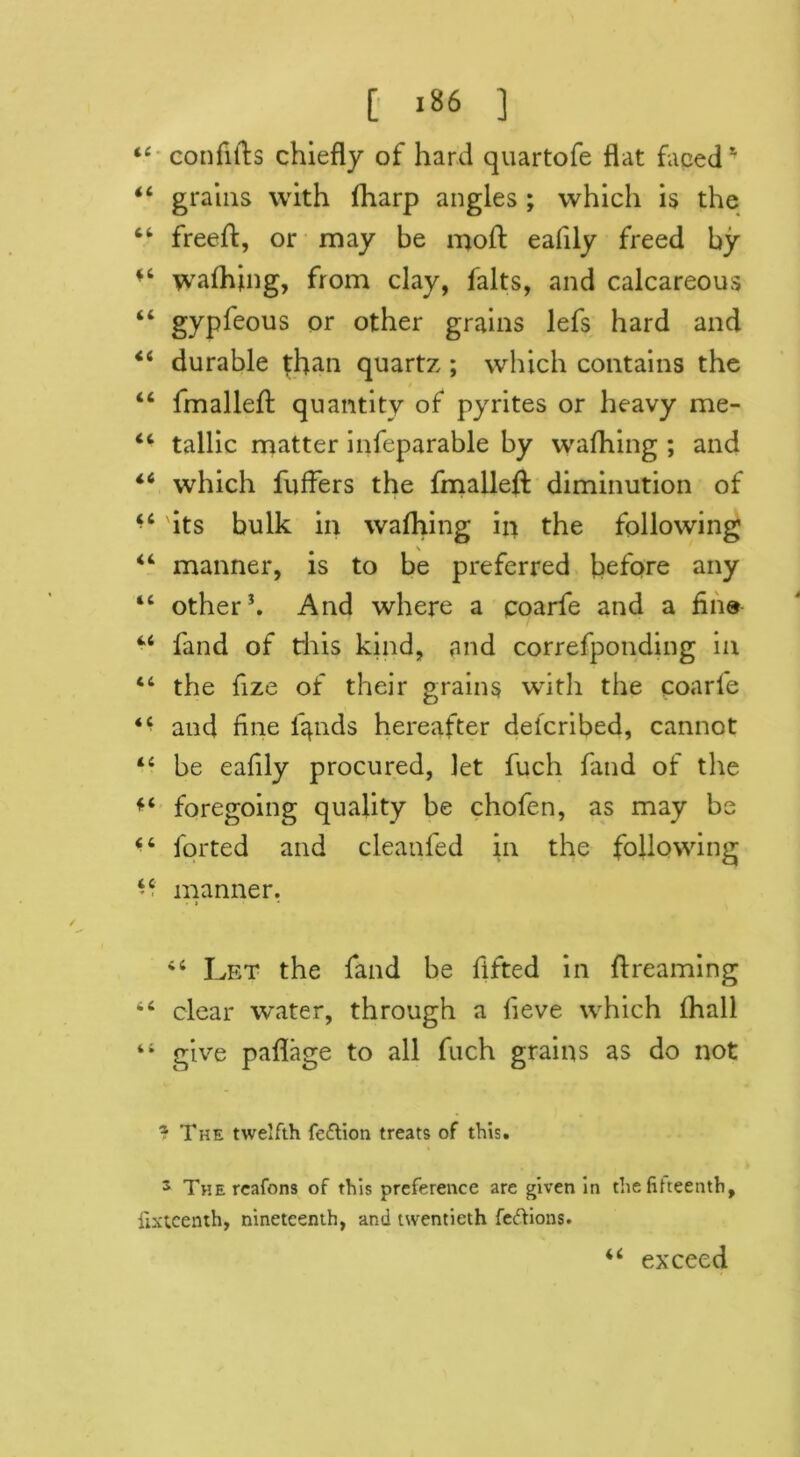 44 confifts chiefly of hard quartofe flat faced1 44 grains with fharp angles ; which is the 44 freeft, or may be moft eafily freed by *4 walhjtng, from clay, falts, and calcareous 44 gypsous or other grains lefs hard and 44 durable than quartz ; which contains the 44 fmalleft quantity of pyrites or heavy me- 44 tallic matter infeparable by wafhing ; and 44 which fuffers the fmallefl: diminution of 44 its bulk in wafhing iii the following 44 manner, is to be preferred before any 44 other3. And where a coarfe and a fin® 4,4 fand of this kind, and correfponding in 44 the fize of their grains with the coarfe and fine fiends hereafter delcribed, cannot 44 be eafily procured, let fuch fand of the 44 foregoing quality be chofen, as may be 44 forted and cleanfed in the following 44 manner. > > • 44 Let the fand be fifted in ft reaming 44 clear water, through a lieve which (hall i4 give paflage to all fuch grains as do not J The twelfth fe&ion treats of this. 3 THEreafons of this preference are given in the fifteenth, fifteenth, nineteenth, and twentieth feftions. u exceed