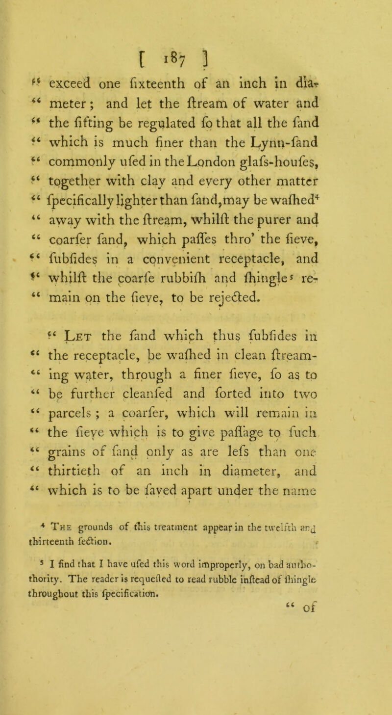 exceed one fixteenth of an inch in diar 44 meter; and let the flream of water and 44 the lifting be regulated fo that all the fand • ‘ which is much finer than the Lynn-fand 44 commonly ufed in the London glafs-houfes, 44 together with clay and every other matter 44 fpecifically lighter than fand,may be walhed4 44 away with the ftream, whillt the purer and 46 coarfer fand, which paffes thro’ the fieve, 44 fublides in a convenient receptacle, and *4 whilft the coarfe rubbilh and Ihingle5 re- 44 main on the lieve, to be rejected. t i 44 Let the fand which thus fubfides in 44 the receptacle, be walhed in dean flream- “ ing water, through a liner lieve, fo as to 44 be further cleanled and forted into two i 44 parcels ; a coarfer, which will remain in 44 the lieve which is to gice palfage to fuch 44 grains of fand only as are lefs than one 44 thirtieth of an inch in diameter, and 44 which is to be faved apart under the name 4 The grounds of this treatment appear in the twelfth arj thirteenth feftion. 5 I find that I have ufed this word improperly, on bad antho- thority. The reader is requeued to read rubble inftcadof ihingle throughout this l'pecificaticm. of a