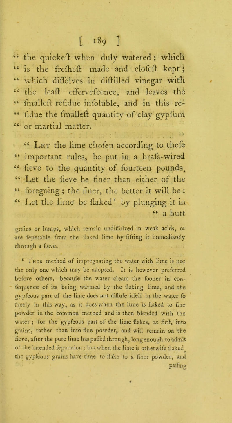 64 the quickeft when duly watered ; which 46 is the frelheft made and clofeft kept'; 44 which diflolves in diftilled vinegar with 44 the lead: effervefcence, and leaves the 44 fmalleft refldue infoluble, and in this re- 44 lidue the lmalleft quantity of clay gypfurri 44 or martial matter. - • • 1 ; i 44 Let the lime cholen according to theft 44 important rules, be put in a brafs-wired 44 fieve to the quantity of fourteen pounds. 44 Let the lieve be liner than either of the • / . 44 foregoing ; the finer, the better it will be : 44 Let the lime’ be flaked8 by plunging it in 44 a butt grains or lumps, which remain undiflblved in weak acids, or are feperable from the ilaked lime by lifting it immediately through a lieve. * This method of impregnating the water with lime is not the only one which may be adopted. It is however preferred before others, becaufe the water clears the fooner in con- fequence of its being warmed by the flaking lime, and the gypfeous part of the lime does not diffufe itlelf in the water fo freely in this way, as it does when the lime is Ilaked to tine powder in the common method and is then blended with the water ; for the gypfeous part of the lime flakes, at firft, into grains, rather than into line powder, and will remain on the lieve, after the pure lime has palled through, long enough to admit of the intended reparation ; but when the lime is othervvife flaked^ the gypfeous grains have time to flake to a fi-ser powder, and palling 41