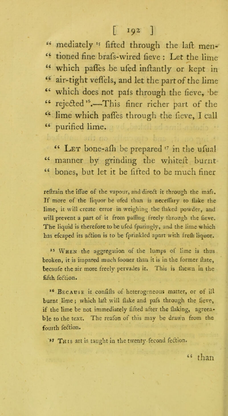 [ *92 ] 66 mediately ,s fifted through the laft men- “ tioned fine brafs-wired fieve : Let the lime “ which pafles be ufed inflantly or kept in “ air-tight veflels, and let the part of the lime which does not pals through the fieve, be rejected ,6.—This finer richer part of the 44 lime which pafles through the fieve, I call 46 purified lime. 44 Let bone-afh be prepared 17 in the ufual 44 manner by grinding the whitefl: burnt 44 bones, but let it be fifted to be much finer reftrain the iflue of the vapour, and direct it through the mafs. If more of the liquor be ufed than is neceflary to Hake the lime, it will create error in weighing the flaked powder, and will prevent a part of it from palling freely through the fieve. The liquid is therefore to be ufed fparingly, and the lime which has efcaped its aeftion is to be fprinkled apart with frelh liquor. 15 When the aggregation of the lumps of lime is thus broken, it is impared much foouer than it is in the former Hate, becaufe the air more freely pervades it. This is llietvn in the fifth feftion. 16 Because it confifts of heterogeneous matter, or of ill burnt lime; which laft will flake and pafs through the fieve, if the lime be not immediately fifted after the flaking, agreea* ble to the text. The reafon of this may be drawn from the fourth fe&ion. This art is taught in the twenty fecond fection.