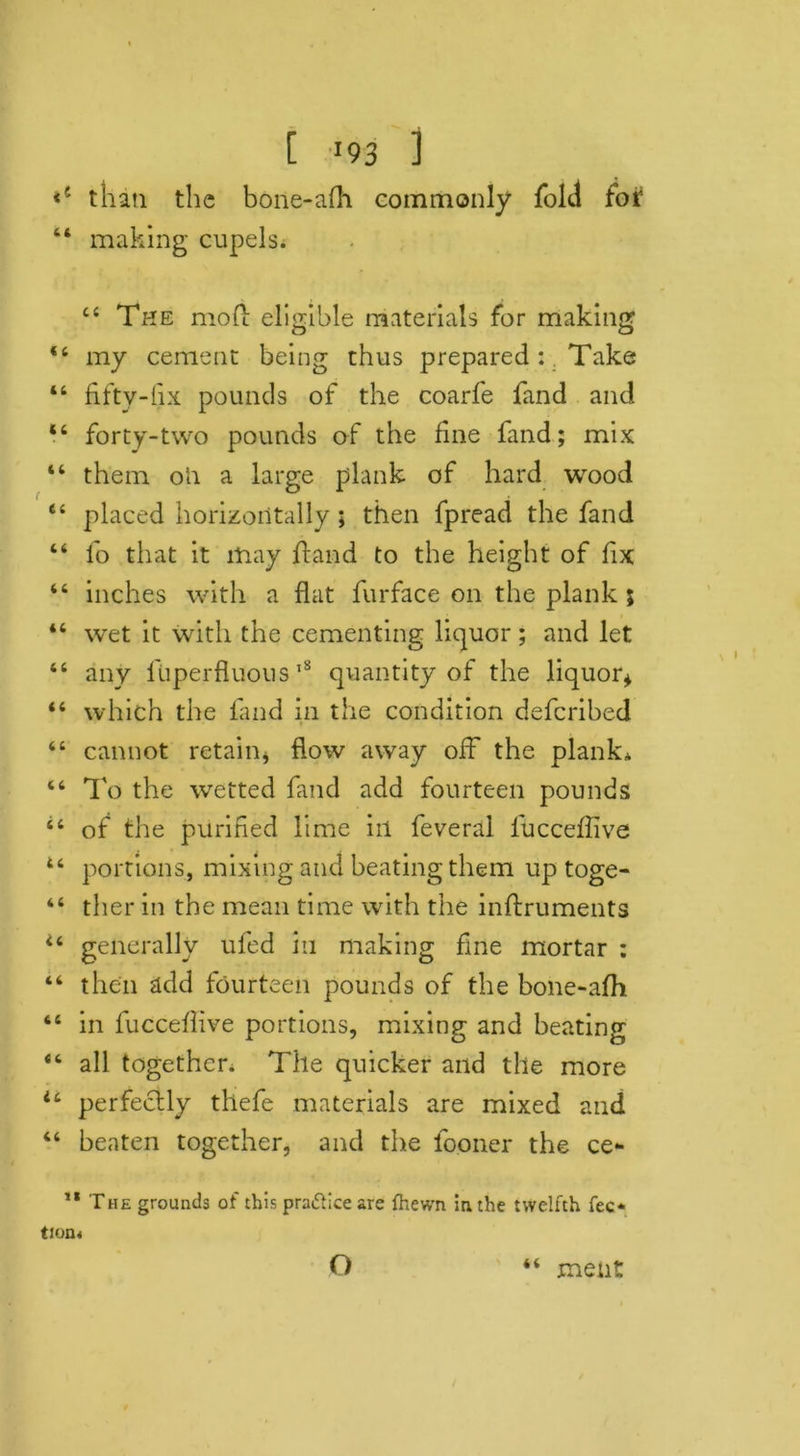 than the bone-afh commonly fold for “ making cupels. 44 The mod eligible materials for making 44 my cement being thus prepared :. Take 44 fifty-fix pounds of the coarfe fand and 44 forty-two pounds of the fine fand; mix “ them oh a large plank of hard wood 44 placed horizontally; then fpread the fand “ lo that it may hand to the height of fix 44 inches with a flat furface on the plank 5 “ wet it with the cementing liquor; and let 44 any lliperfluous 18 quantity of the liquor* 44 which the fand in the condition defcribed 44 cannot retain* flow away off the plank. “ To the wetted fand add fourteen pounds 44 of the purified lime in feveral fucceffive 44 portions, mixing and beating them up toge- “ ther in the mean time with the inftruments 44 generally ufed in making fine mortar : “ then add fourteen pounds of the bone-afh 64 in fucceffive portions, mixing and beating 44 all together. The quicker and the more u perfectly thefe materials are mixed and 44 beaten together, and the fooner the ce- 11 The grounds of this pra&ice are fhewn in the twelfth fee* tion< it o ment