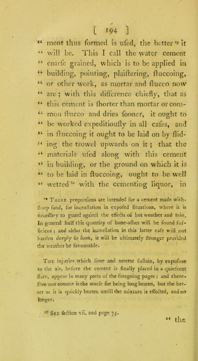 “ merit thus formed is ufed, the better it 44 will he. This I call the water cement 44 coarfe grained, which is to be applied in 46 building, pointing, plaiflering, fluccoing, 44 or other work, as mortar and flucco now 44 are ; with this difference chiefly, that as 44 this cement is fhorter than mortar or com- 44 mou flucco and dries fooner, it ought to 44 be worked expeditioufly in all cafes, and 44 in fluccoing it ought to be laid on by flid- *4 ing the trowel upwards on it ; that the 44 materials ufed along with this cement 44 in building, or the ground on which it is 44 to be laid in fluccoing, ought to be well 44 wetted a° with the cementing liquor, in '* These proportions are intended for a cement made with - fliarp land, for incruftation in expofed fituations, where it is neceftary to guard againft the effects of hot weather and rain. In general half this quantity of bone-afhes will he found fuf- ficient ; and altho the incruftation in this latter cafe will not harden deeply fo foon, it will be ultimately ftronger provided the weather be favourable. Tiie injuries which lime and mortar fuftain, by expofure to the air, before the cement is finally placed in a quiefeenc flare, appear in many parts of the foregoing pages ; and there- fore our cement is the worfe for being long beaten, but the bet- ter as it is quickly beaten untill the mixture is effected, and no lttnger. 10 See fe&ion vii. and page 75. “ the