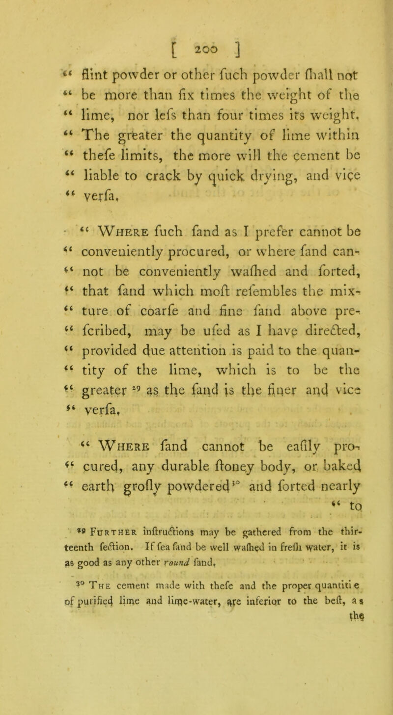 44 flint powder or other fuch powder Avail not 44 be more than fix times the weight of the 44 lime, nor lefs than four times its weight, 44 The greater the quantity of lime within 44 thefe limits, the more will the cement be 44 liable to crack by quick drying, and vice 44 verfa, ■ 44 Where fuch fand as I prefer cannot be 44 conveniently procured, or where fand can- 44 not be conveniently wafhed and forted, 44 that fand which mod relembles the mix- 44 ture of coarfe and line fand above pre- 44 fcribed, may be ufed as I have directed, 44 provided due attention is paid to the quail- 44 tity of the lime, which is to be the *4 greater i9 as the fand is the finer and vice 44 verfa, 44 Where fand cannot be eafily pro^ 44 cured, any durable Honey body, or baked 44 earth groflv powdered50 and forted nearly 44 to *9 Further inftru&ions may be gathered from the thir- teenth fe&ion. If feafand be well wafhed in frefli water, it is good as any other round fand, 30 The cement made with thefe and the proper quantiti e of purifier} liine and lime-water, me inferior to the bed, a s the