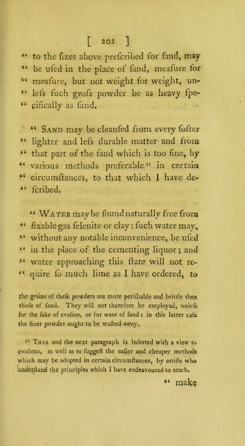 to the fizes above prefcribed for fand, may be ufed in the place of fand, meafure for “ meafure, but not weight for weight, un- lefs fuch grofs powder be as heavy fpe- ** ^ideally as fand, “ Sand may be cleanfed from every fofter lighter and lefs durable matter and from “ that part of the fand which is too fine, by “ various methods preferable31 in certain 44 circumftances, to that which I have de^ fcribed, « ' * ' * t ; • i *. * “ Water maybe found naturally free from “ fixable gas felenite or clay: fuch water may, “ without any notable inconvenience, be ufed in the place of the cementing liquor; and water approaching this ftate will not re- “ quire fo much lime as I have ordered, to the grains of thefe powders are more perilhable and brittle than thole of fand. They will not therefore be employed, unlefs for the fake of evalion, or for want of fand : in this latter cafe the liner powder ought to be walhed away, 31 This and the next paragraph is inferted with a view to evalions, as well as to fuggeft the eafler and cheaper methods which may be adopted in certain circumftances, by artifts who underitand the principles which I have endeavoured to teach. malce