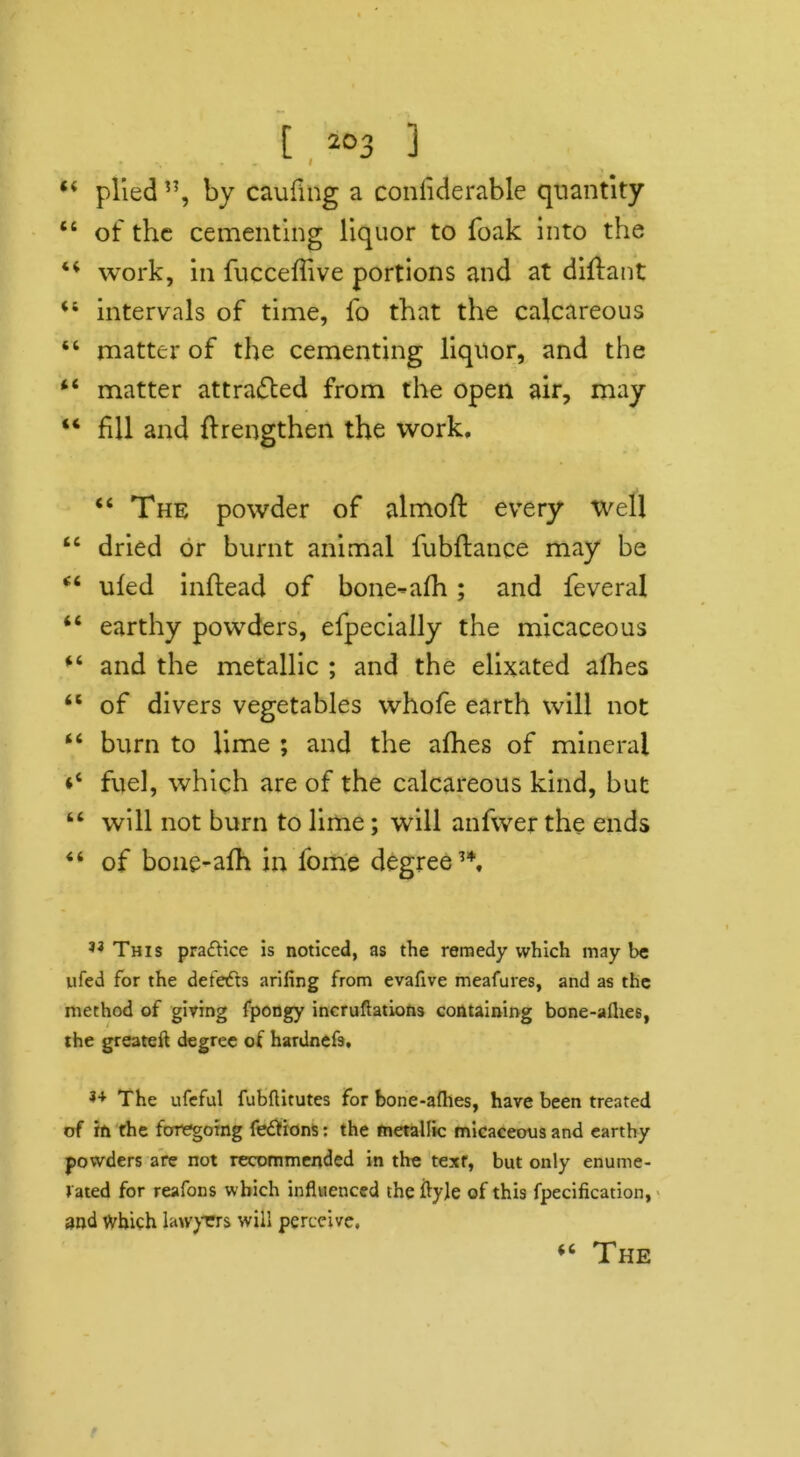 44 plied ”, by cauliilg a coniiderable quantity 44 of the cementing liquor to foak into the 44 work, in fucceffive portions and at diflant 41 intervals of time, fo that the calcareous 44 matter of the cementing liquor, and the 44 matter attracted from the open air, may 44 fill and fhengthen the work, 44 The powder of almoft every well 44 dried or burnt animal fubftance may be 44 ufed inftead of bone-afh; and feveral 44 earthy powders, efpecially the micaceous 44 and the metallic ; and the elixated afhes 44 of divers vegetables whofe earth will not 44 burn to lime ; and the afhes of mineral *4 fuel, which are of the calcareous kind, but 44 will not burn to lime; will anfwer the ends 44 of bone-afh in fome degree34. 33 This pra£Hce is noticed, as the remedy which may be ufed for the defeats arifing from evafive meafures, and as the method of giving fpongy incruftations containing bone-aflies, the greateft degree of hardnefs, 34 The ufeful fubflitutes for bone-aflhes, have been treated of in the foregoing fe&ions: the metallic micaceous and earthy powders are not recommended in the texr, but only enume- rated for reafons which influenced the ityle of this fpecification, and which lawyers will perceive. 44 The