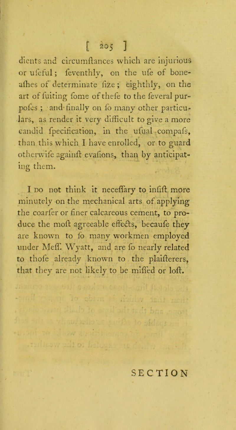 [ io5 ] clients and circumftances which are injurious or ufeful; feventhlv, on the life of bone- afhes of determinate fize ; eighthly, on the art of fuiting fome of thefe to the feveral pur- pofes ; and-finally on fo many other particu- lars, as render it very difficult to give a more candid fpeciiication, in the ufual compafs, than this which I have enrolled, or to guard otherwife againft eyafions, than by anticipat- ing them. I do not think it neceffary to infill more minutely on the mechanical arts of applying the coarfer or finer calcareous cement, to pro- duce the mofl agreeable effects, becaufe they are known to fo many workmen employed under Meffi Wyatt, and are fo nearly related to thofe already known to the plaiflerers, that they are not likely to be miffed or loft. SECTION