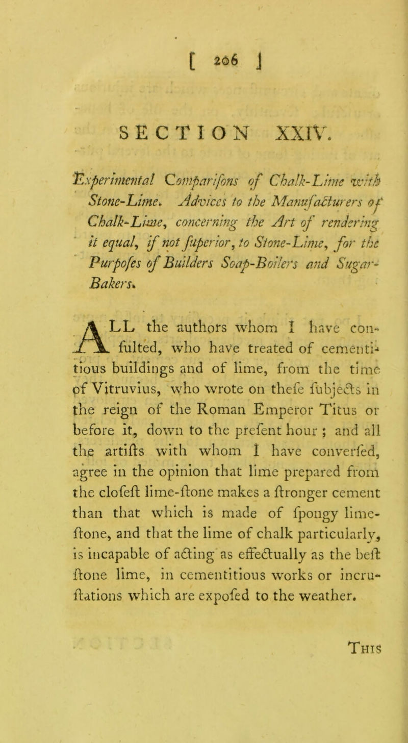 2q6 SECTIO N XXIV. 'Experimental Qomparifons of Chalk-Lime •with Stone-Lime* Advices to the Manufacturers op Chalk-Lime, concerning the Art of rendering it equal, if not fuperior, to Stone-Lime, for the Purpofes of Builders Soap-Boilers and Sugar- Bakers. ALL the authors whom I have con- fulted, who have treated of cementi- tious buildings and of lime, from the time of Vitruvius, who wrote on thefe fubjeCts in the reign of the Roman Emperor Titus or before it, down to the prefent hour ; and all the artifts with whom i have converted, agree in the opinion that lime prepared from the clofeft lime-Rone makes a flronger cement than that which is made of fpongy limc- ftone, and that the lime of chalk particularly, is incapable of aCting as effectually as the belt Rone lime, in cementitious works or incru* Rations which are expofed to the weather.