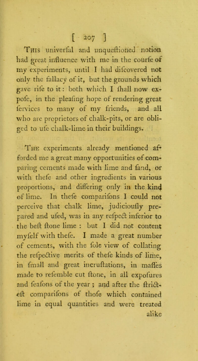 f This univerfal and unqueftioned notion had great influence with me in the courfe oi my experiments, until I had difcovered not only the fallacy of it, but the grounds which gave rife to it: both which I lhall now ex- pofe, in the pleafing hope of rendering great fervices to many of my friends, and all who are proprietors of chalk-pits, or are obli- ged to ufe chalk-lime in their buildings. The experiments already mentioned af- forded me a great many opportunities of com- paring cements made with lime and fand, or with thefe and other ingredients in various proportions, and differing only in the kind of lime. In thefe comparifons I could not perceive that chalk lime, judicioufly pre- pared and ufed, was in any refpect inferior to the bed: flone lime : but I did not content myfelf with thefe. I made a great number of cements, with the lble view of collating the refpedtive merits of thefe kinds of lime, in fmall and great incruftations, in mafles made to refemble cut ftone, in all expofures and feafons of the year ; and after the drift- ed: comparifons of thofe which contained lime in equal quantities and were treated alike