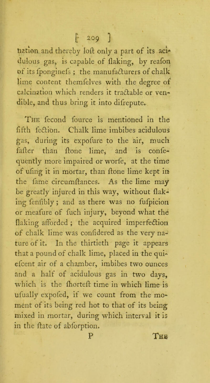 liation and thereby loft only a part of Its aci- dulous gas, is capable of flaking, by reafon of its fponginefs ; the manufacturers of chalk lime content themfelves with the degree of calcination which renders it tractable or ven- dible, and thus bring it into difrepute. The fecond fource is mentioned in the fifth feCtion. Chalk lime imbibes acidulous gas, during its expofure to the air, much fafter than ftone lime, and is confe- quently more impaired or worfe, at the time of ufing it in mortar, than ftone lime kept in the lame circumftances. As the lime may be greatly injured in this way, without flak- ing fenfibly ; and as there was no fufpicion or meafure of fuch injury, beyond what the flaking afforded ; the acquired imperfection of chalk lime was confidered as the very na- ture of it. In the thirtieth page it appears that a pound of chalk lime, placed in the qui- efcent air of a chamber, imbibes two ounces and a half of acidulous gas in two days, which is the fhorteft time in which lime is ufually expofed, if we count from the mo- ment of its being red hot to that of its being mixed in mortar, during which interval it is in the ftate of abforption.