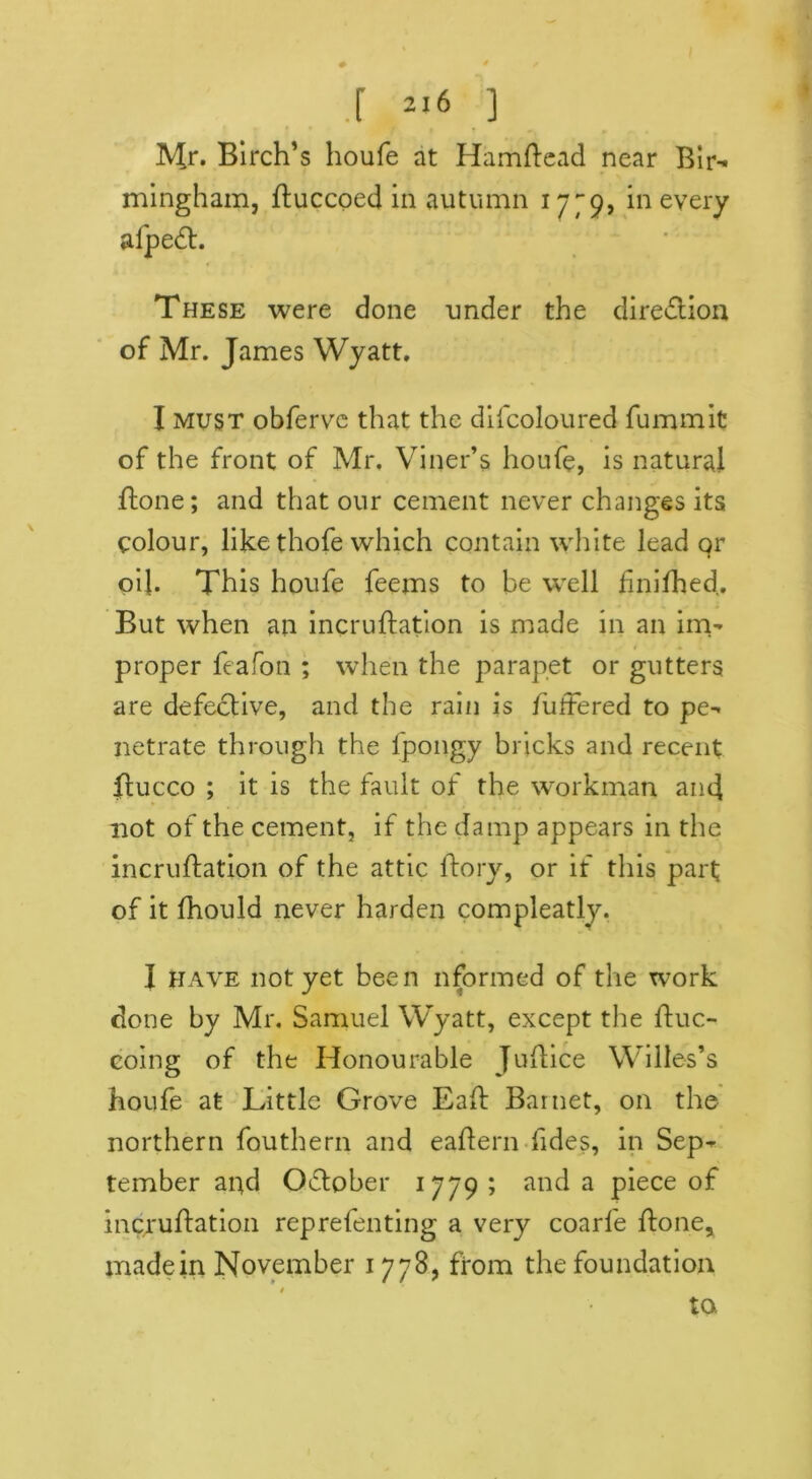 # * / .[ 216 ] Mr. Birch’s houfe at Hamftead near Bir- mingham, ftuccoed in autumn 17^9, in every alpeft. These were done under the direction of Mr. James Wyatt. I must obferve that the difcoloured fummit of the front of Mr. Viner’s houfe, is natural ftone; and that our cement never changes its colour, like thofe which contain white lead qr oil. This houfe feems to be well finifhed. But when an incruftation is made in an im- proper feafon ; when the parapet or gutters are defective, and the rain is frittered to pe- netrate through the fpongy bricks and recent ftucco ; it is the fault of the workman and not of the cement, if the damp appears in the incruftation of the attic lfory, or if this part of it fhould never harden compleatly. I have not yet been nformed of the work done by Mr. Samuel Wyatt, except the ftuc- coing of the Honourable Juftice Willes’s houfe at Little Grove Eaft Barnet, on the northern fouthern and eaftern fides, in Sep- tember aqd October 1779 ; and a piece of incruftation reprefenting a very coarfe ftone, made in November 1778, ffom the foundation to