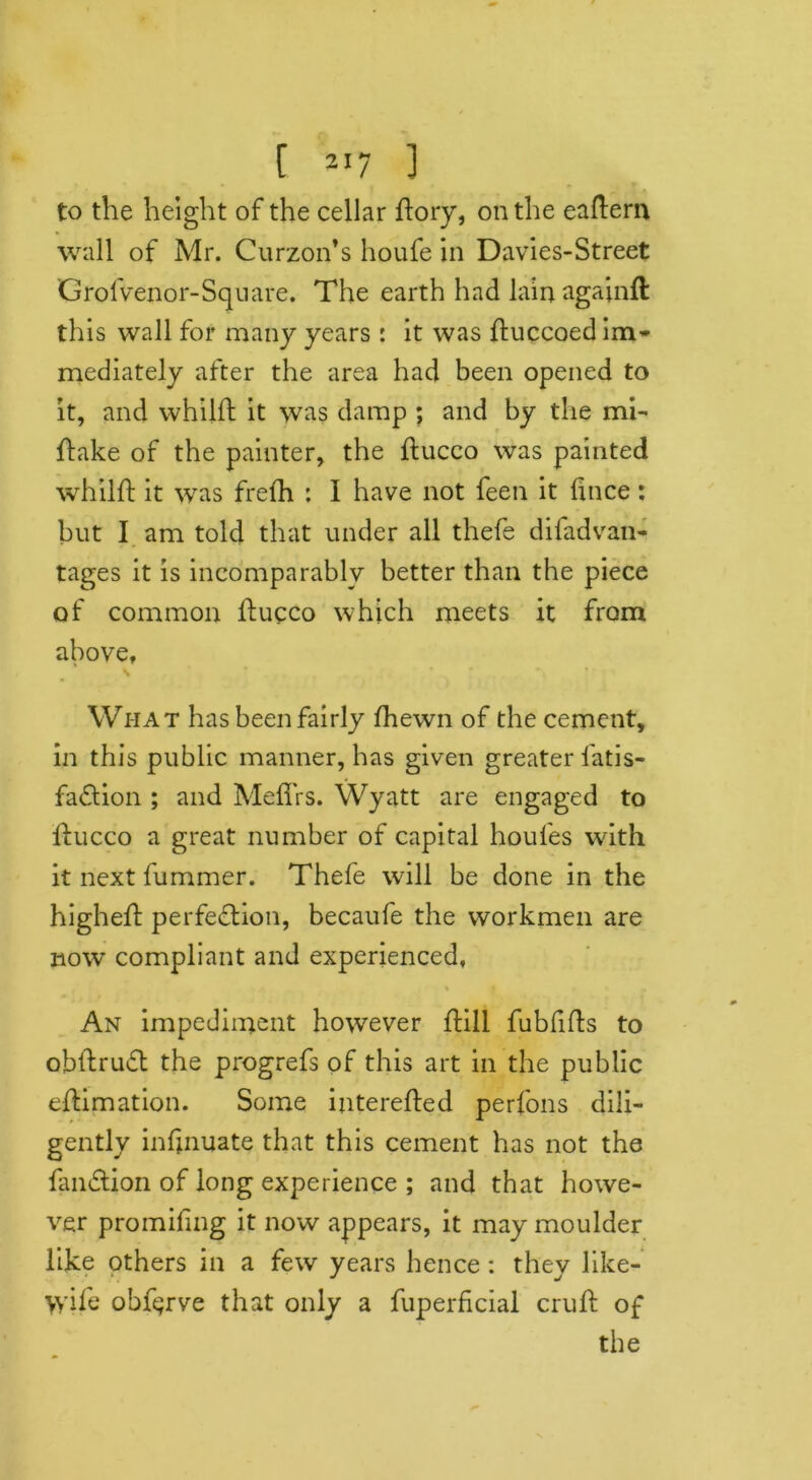 to the height of the cellar llory, on the eaftern wall of Mr. Curzon’s houfe in Davies-Street Grofvenor-Square. The earth had lainagainft this wall for many years : it was fluccoed im- mediately after the area had been opened to it, and whilfl it was damp ; and by the mi- flake of the painter, the ftucco was painted whilfl it was frefh : I have not feen it fince: but I am told that under all thefe di fad van- tages it is incomparably better than the piece of common flucco which meets it from above, Wi-iat has been fairly fhewn of the cement, in this public manner, has given greater fatis- fadtion ; and Meflrs. Wyatt are engaged to flucco a great number of capital houfes with it next fummer. Thefe will be done in the highefl perfection, becaufe the workmen are now compliant and experienced, % | » « . An impediment however ftill fubfifts to obftrudt the progrefs of this art in the public eflimation. Some interefted perfons dili- gently infmuate that this cement has not the fandtion of long experience ; and that howe- ver promifing it now appears, it may moulder like others in a few years hence: they like- >yile obf^rve that only a fuperficial crufl of the