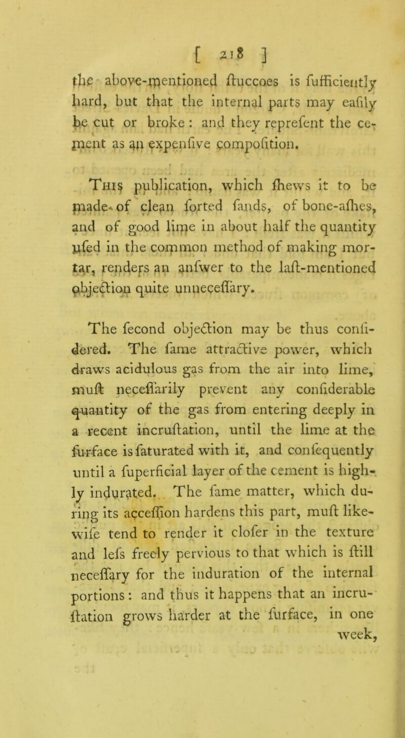 [ 2'8 3 the above-mentioned ftuccoes is fufficiently hard, but that the internal parts may eafily be cut or bro|ce : and they reprefent the ceT fnept as an expenfive eompofition. i f * \ + « * 4 . . *.• J This publication, which Ihews it to be piade* of clean forted bands, of bone-afhes, and of good lirqe in about half the quantity ufed in the corpmon method of making mor- tar, renders an anfwer to the lafl-mentioned objection quite unneceflary. The fecond objection may be thus conii- dered. The fame attractive power, which draws acidulous gas from the air into lime, mull neceflarily prevent any conhderable quantity of the gas from entering deeply in a recent incruflation, until the lime at the fur-face isfaturated with it, and conlequently until a fuperficial layer of the cement is high- ly indurated. The fame matter, which du- ring its acceffion hardens this part, mull like- wife tend to render it clofer in the texture and lefs freely pervious to that which is ftill neceffary for the induration of the internal portions: and thus it happens that an incru- ftation grows harder at the furface, in one week,