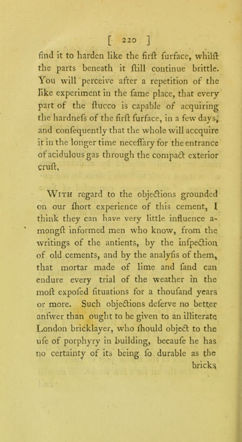 find it to harden like the firft furface, whilft the parts beneath it ftill continue brittle. You will perceive after a repetition of the like experiment in the fame place, that every part of the ftucco is capable of acquiring the hardnefs of the firft furface, in a few days, and confequently that the whole will accquire it iu the longer time neceffary for the entrance of acidulous gas through the compact exterior cruft. With regard to the objections grounded on our lhort experience of this cement, I think they can have, very little influence a~ mongft informed men who know, from the writings of the antients, by the infpeCtion of old cements, and by the analyfis of them* that mortar made of lime and fand can endure every trial of the weather in the moft expofed fituations for a thoufand years or more. Such objections deferve no better anfwer than ought to be given to an illiterate London bricklayer, who ihould objeCt to the ufe of porphyry in building, becaufe he has no certainty of its being fo durable as the bricks