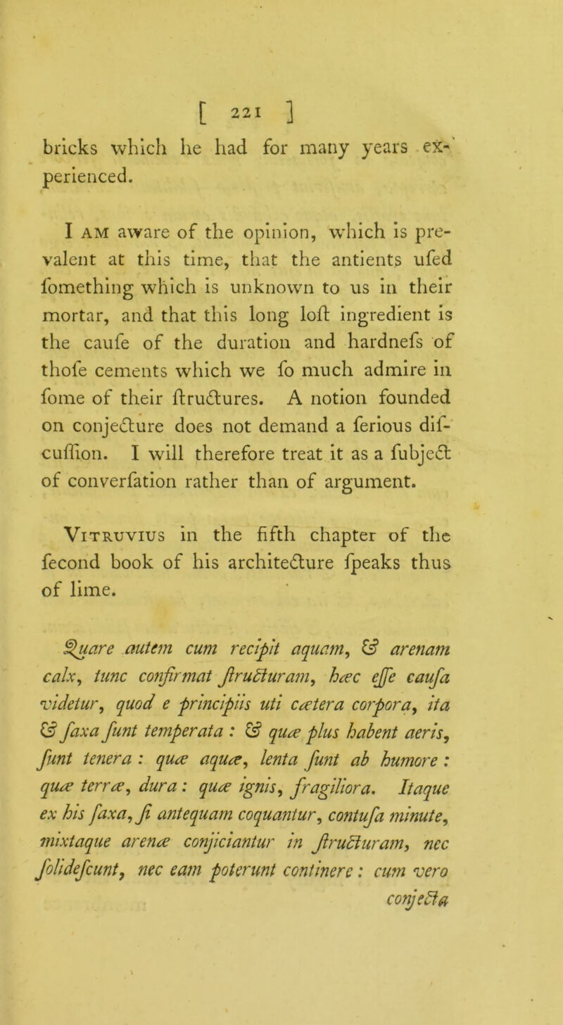 bricks which he had for many years ex- perienced. I am aware of the opinion, which is pre- valent at this time, that the antients ufed fomething which is unknown to us in their mortar, and that this long loft ingredient is the caufe of the duration and hardnefs of thofe cements which we fo much admire in fome of their Itrudtures. A notion founded on conjecture does not demand a ferious dil- cuflion. I will therefore treat it as a fubjedt of converfation rather than of argument. Vitruvius in the fifth chapter of the fecond book of his architecture fpeaks thus of lime. Square autcm cum recipit aquam, & arenam calx, tunc conjirmat Jlrudiuram, hac ejfe caufa videtur, quod e principiis uti cetera corpora, it a & faxa funt temper at a : & qua plus habent aeris, flint tenera : qua? aqua, lenta funt ab humore: qua terra?, dura : qua ignis, fragiliora. Itaque ex his faxa,Ji antequam coquantur, contufa minute, mixtaque arena conjiciantur in Jlruciuram, ncc foildefcunt, nec earn poterunt contmerc: cum vero conjeefa