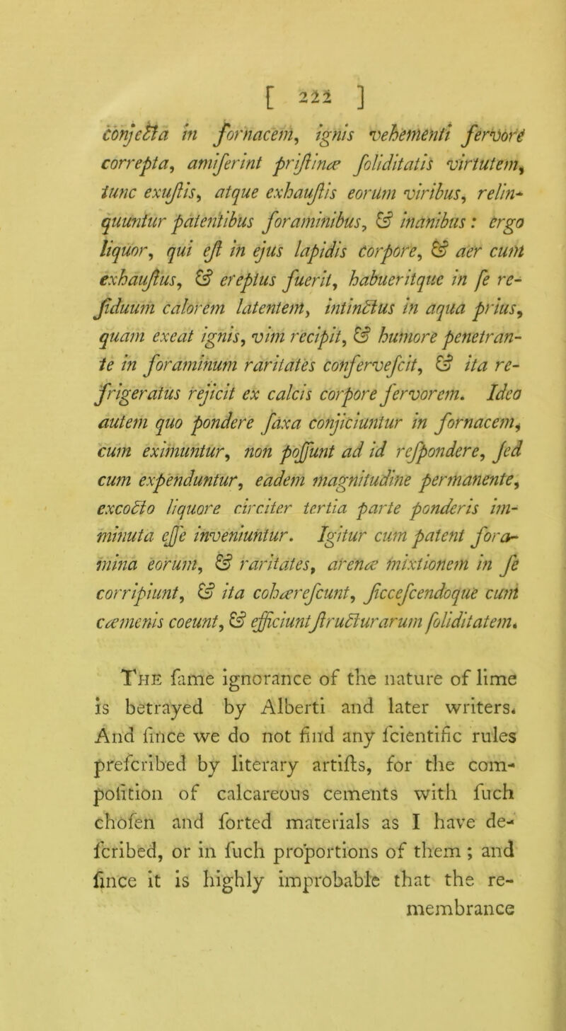 221 conjetia in fornacem, ignis vehenienti fervore correpta, amiferint priftince foliditatis virtutem, iunc exujlis, exhaufis eorilm viribus, ty//#- quimfur pdtentibus foraminibus, (s1 inanibus: ergo liquor, qui ejl in ejus lapidis Cor pore, & aer cunt exhaujlus, & erepius fuerit, habueritque in fe re- Jiduimi calorem latentent, intindtus in aqua prius, exeat ignis, ‘y/tfz red pit, & humore penetran- te in foraminum raritates confervefcit, & ita re- frigeratus rejicit ex calcis corpore fervorem. Idea autem quo pondere faxa cojijiciuntur in fornacemi cum eximuntur, poffunt ad id rcfpondere, c#/?z expenduntur, eadem magnitudine permanente, excotto liquore circiter tcrtia parte ponderis im- minuta ejj'e inveniuntur. Igitur cum patent fora- mina eorum, raritates9 arena? mixtionem in fe corripiunt, //# cohaerefcunt, fcccfcendoque cum caemenis coeunt, & efficiunifir udlur arum foliditatem. The fame ignorance of the nature of lime is betrayed by Alberti and later writers* And fmee we do not find any l'cientihc rules preferibed by literary artifts, for the com- petition of calcareous cements with fuch chofen and forted materials as I have de- feribed, or in fuch proportions of them ; and fince it is highly improbable that the re- membrance