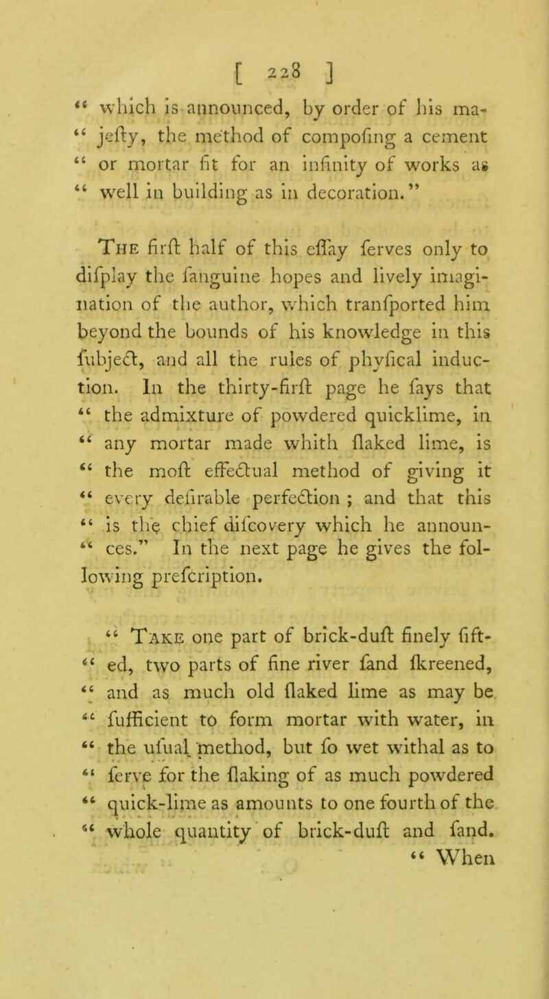 “ which is announced, by order of his ma« “ jellry, the method of compofmg a cement “ or mortar fit for an infinity of works as “ well in building as in decoration.” The firft half of this effay ferves only to difplay the fanguine hopes and lively imagi- nation of the author, which tranfported him beyond the bounds of his knowledge in this fubjeCt, and all the rules of phvfical induc- tion. In the thirty-firfl page he fays that “ the admixture of powdered quicklime, in 44 any mortar made whith flaked lime, is 44 the moft effectual method of giving it 44 every definable perfection ; and that this “ is the chief difcovery which he announ- 44 ces.” In the next page he gives the fol- lowing prefcription. 44 Take one part of brick-dull: finely fift- 44 ed, two parts of fine river fand lkreened, 44 and as much old flaked lime as may be 44 fufficient to form mortar with water, in 44 the ufual method, but fo wet withal as to 44 fcrve for the flaking of as much powdered 44 quick-lime as amounts to one fourth of the 44 whole quantity of brick-duft and fand. 44 When