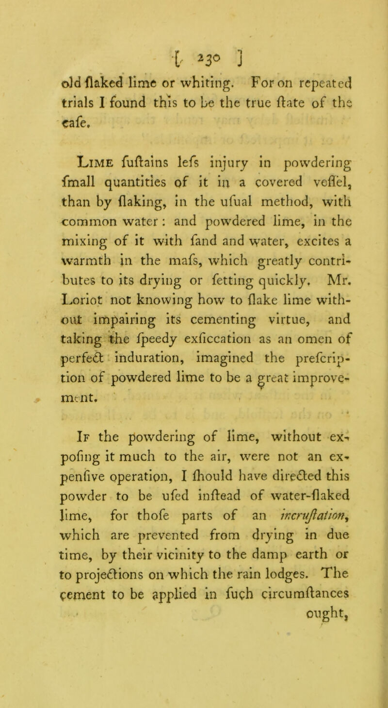 i *30 3 old flaked lime or whiting. For on repeated trials I found this to be the true hate of the cafe. Lime fuftains lefs injury in powdering fmall quantities of it in a covered veflel, than by flaking, in the ufual method, with common water : and powdered lime, in the mixing of it with fand and water, excites a warmth in the mafs, which greatly contri- butes to its drying or fetting quickly, Mr. Loriot not knowing how to flake lime with- out impairing its cementing virtue, and taking the fpeedy exficcation as an omen of perfedt induration, imagined the prefcrip- tion of powdered lime to be a ^teat improve- ment. If the powdering of lime, without ex-» pofmg it much to the air, were not an ex- penfive operation, I fhould have dire&ed this powder to be ufed inftead of water-flaked lime, for thofe parts of an ir.crujlation, which are prevented from drying in due time, by their vicinity to the damp earth or to projections on which the rain lodges. The Cement to be applied in fuch circumftances ought,