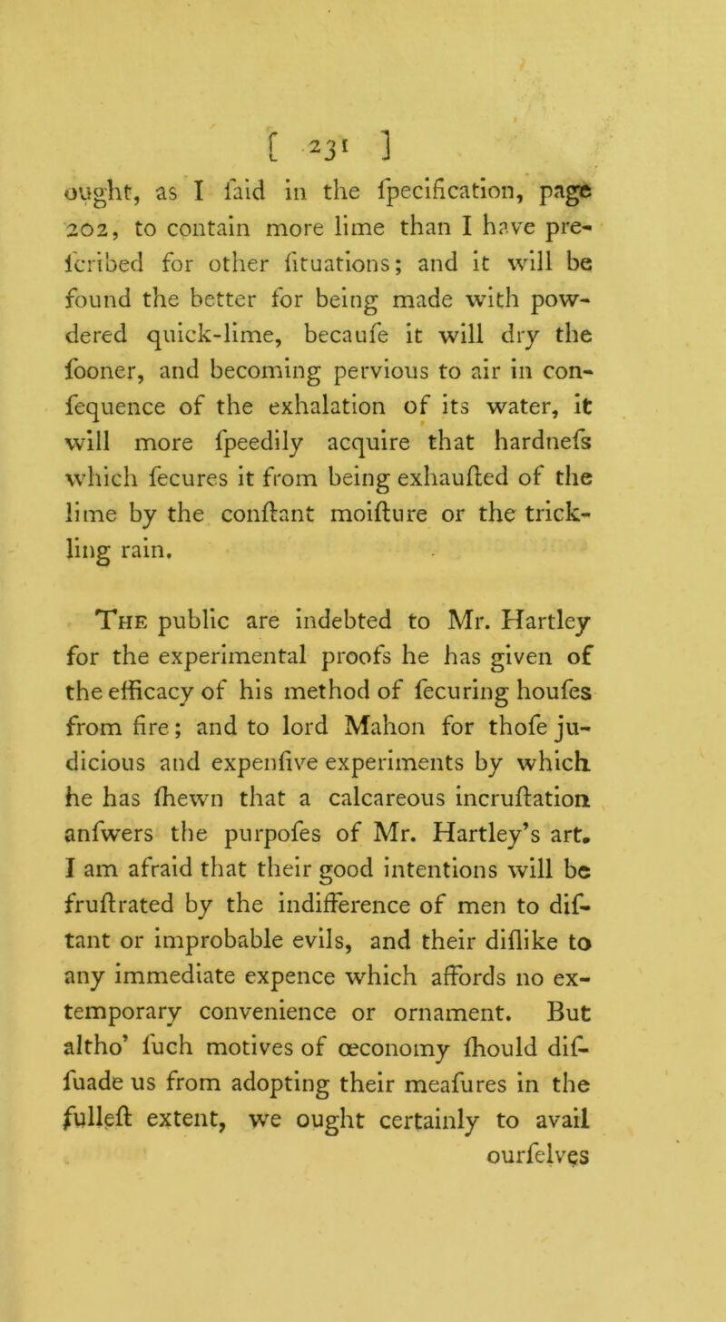 ought, as I laid in the fpecification, page 202, to contain more lime than I have pre- icribed for other fituations; and it will be found the better for being made with pow- dered quick-lime, becaufe it will dry the fooner, and becoming pervious to air in con- fequence of the exhalation of its water, it will more fpeedily acquire that hardnefs which fecures it from being exhaufled of the lime by the conftant moiflure or the trick- ling rain. The public are indebted to Mr. Hartley for the experimental proofs he has given of the efficacy of his method of fecuring houfes from fire; and to lord Mahon for thofe ju- dicious and expeiffive experiments by which he has (hewn that a calcareous incruftation anfwers the purpofes of Mr. Hartley’s art, I am afraid that their good intentions will be fruftrated by the indifference of men to dis- tant or improbable evils, and their diflike to any immediate expence which affords no ex- temporary convenience or ornament. But altho’ l'uch motives of oeconomy ffiould dif- iuade us from adopting their meafures in the fulled: extent, we ought certainly to avail ourfelves